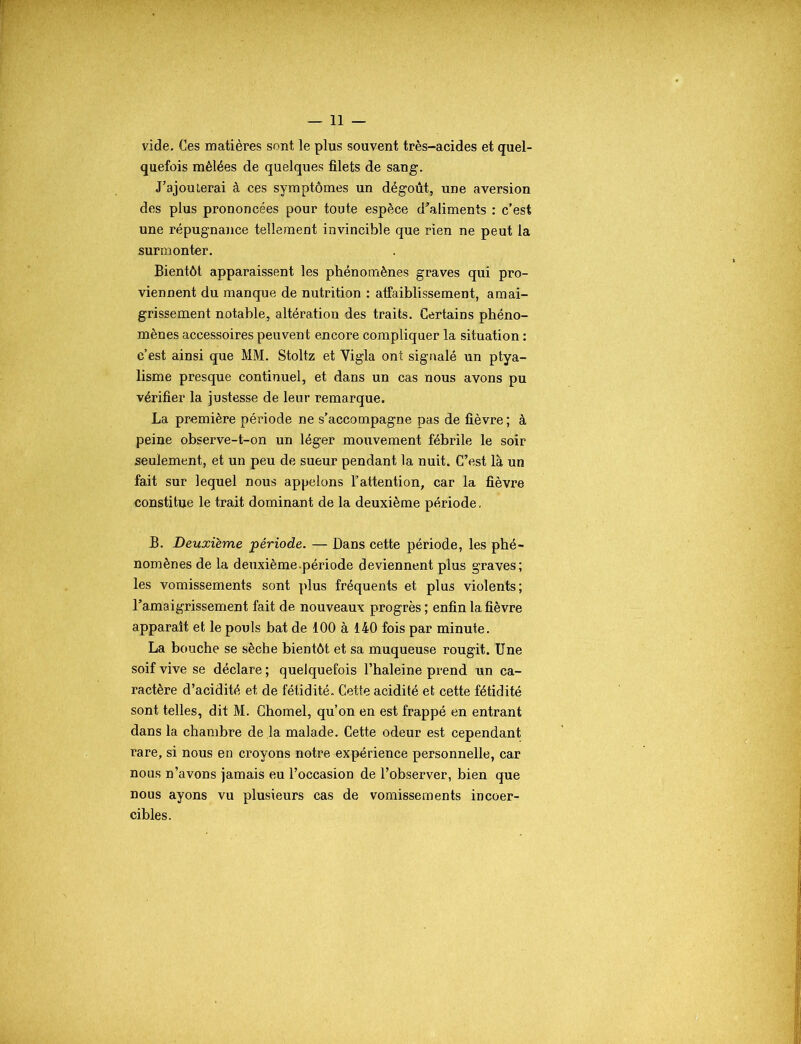 — li- vide. Ces matières sont le plus souvent très-acides et quel- quefois mêlées de quelques filets de sang. J’ajouterai à ces symptômes un dégoût, une aversion des plus prononcées pour toute espèce d’aliments : c’est une répugnance tellement invincible que rien ne peut la surmonter. Bientôt apparaissent les phénomènes graves qui pro- viennent du manque de nutrition : affaiblissement, amai- grissement notable, altération des traits. Certains phéno- mènes accessoires peuvent encore compliquer la situation : c’est ainsi que MM. Stoltz et Vigla ont signalé un ptya- lisme presque continuel, et dans un cas nous avons pu vérifier la justesse de leur remarque. La première période ne s’accompagne pas de fièvre ; à peine observe-t-on un léger mouvement fébrile le soir seulement, et un peu de sueur pendant la nuit. C’est là un fait sur lequel nous appelons l’attention, car la fièvre constitue le trait dominant de la deuxième période. B. Deuxieme période. — Dans cette période, les phé- nomènes de la deuxième.période deviennent plus graves; les vomissements sont plus fréquents et plus violents; l'amaigrissement fait de nouveaux progrès ; enfin la fièvre apparaît et le pouls bat de 100 à 140 fois par minute. La bouche se sèche bientôt et sa muqueuse rougit. Une soif vive se déclare ; quelquefois l’haleine prend un ca- ractère d’acidité et de fétidité. Cette acidité et cette fétidité sont telles, dit M. Chomel, qu’on en est frappé en entrant dans la chambre de la malade. Cette odeur est cependant rare, si nous en croyons notre expérience personnelle, car nous n’avons jamais eu l’occasion de l’observer, bien que nous ayons vu plusieurs cas de vomissements incoer- cibles.