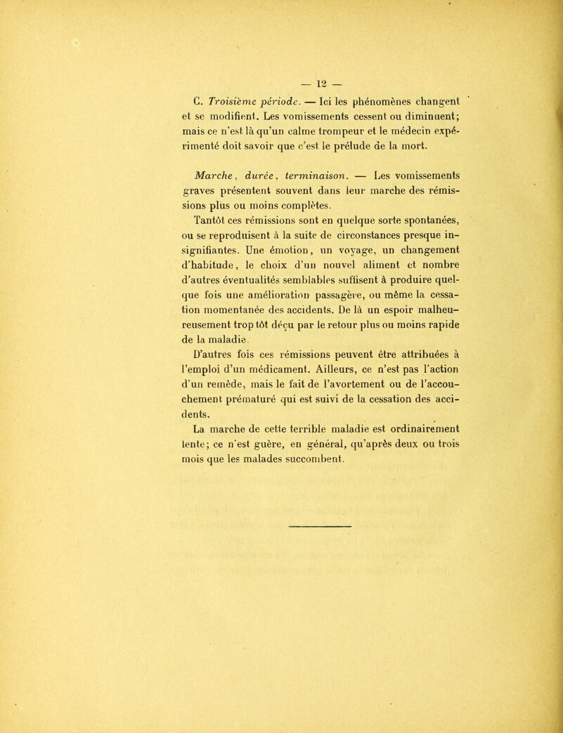 G. Troisième période. — Ici les phénomènes changent et se modifient. Les vomissements cessent ou diminuent; mais ce n’est, là qu’un calme trompeur et le médecin expé- rimenté doit savoir que c’est, le prélude de la mort. Marche, durée, terminaison. — Les vomissements graves présentent souvent dans leur marche des rémis- sions plus ou moins complètes. Tantôt ces rémissions sont en quelque sorte spontanées, ou se reproduisent à la suite de circonstances presque in- signifiantes. Une émotion, un voyage, un changement d’habitude, le choix d’un nouvel aliment et nombre d’autres éventualités semblables suffisent à produire quel- que fois une amélioration passagère, ou même la cessa- tion momentanée des accidents. De là un espoir malheu- reusement trop tôt déçu par le retour plus ou moins rapide de la maladie. D’autres fois ces rémissions peuvent être attribuées à l’emploi d’un médicament. Ailleurs, ce n’est pas l’action d’un remède, mais le fait de l’avortement ou de l’accou- chement prématuré qui est suivi de la cessation des acci- dents. La marche de cette terrible maladie est ordinairement lente ; ce n’est guère, en général, qu’après deux ou trois mois que les malades succombent .