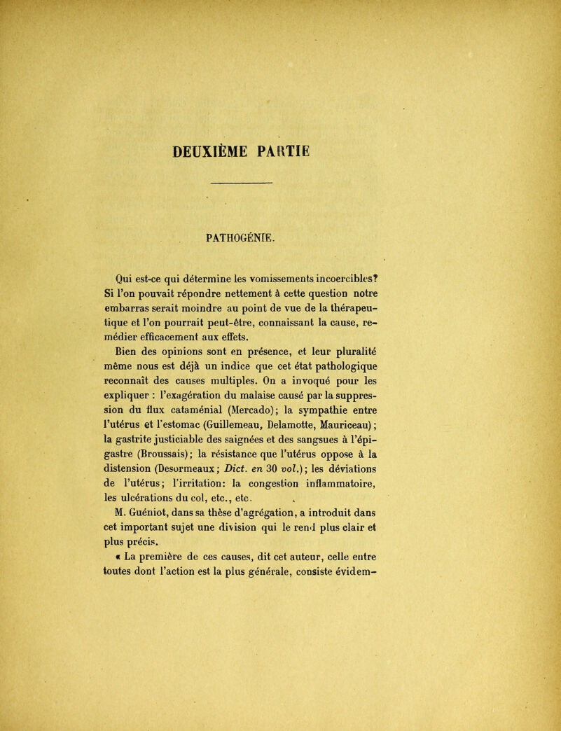 DEUXIÈME PARTIE PATHOGÉNIE. Qui est-ce qui détermine les vomissements incoercibles? Si l’on pouvait répondre nettement à cette question notre embarras serait moindre au point de vue de la thérapeu- tique et l’on pourrait peut-être, connaissant la cause, re- médier efficacement aux effets. Bien des opinions sont en présence, et leur pluralité même nous est déjà un indice que cet état pathologique reconnaît des causes multiples. On a invoqué pour les expliquer : l’exagération du malaise causé par la suppres- sion du flux cataménial (Mercado); la sympathie entre l’utérus et l’estomac (Guillemeau, Delamotte, Mauriceau) ; la gastrite justiciable des saignées et des sangsues à l’épi- gastre (Broussais) ; la résistance que l’utérus oppose à la distension (Desormeaux; Dict. en 30 vol.); les déviations de l’utérus; l’irritation: la congestion inflammatoire, les ulcérations du col, etc., etc. M. Guéniot, dans sa thèse d’agrégation, a introduit dans cet important sujet une division qui le rend plus clair et plus précis. « La première de ces causes, dit cet auteur, celle entre toutes dont l’action est la plus générale, consiste évidem-