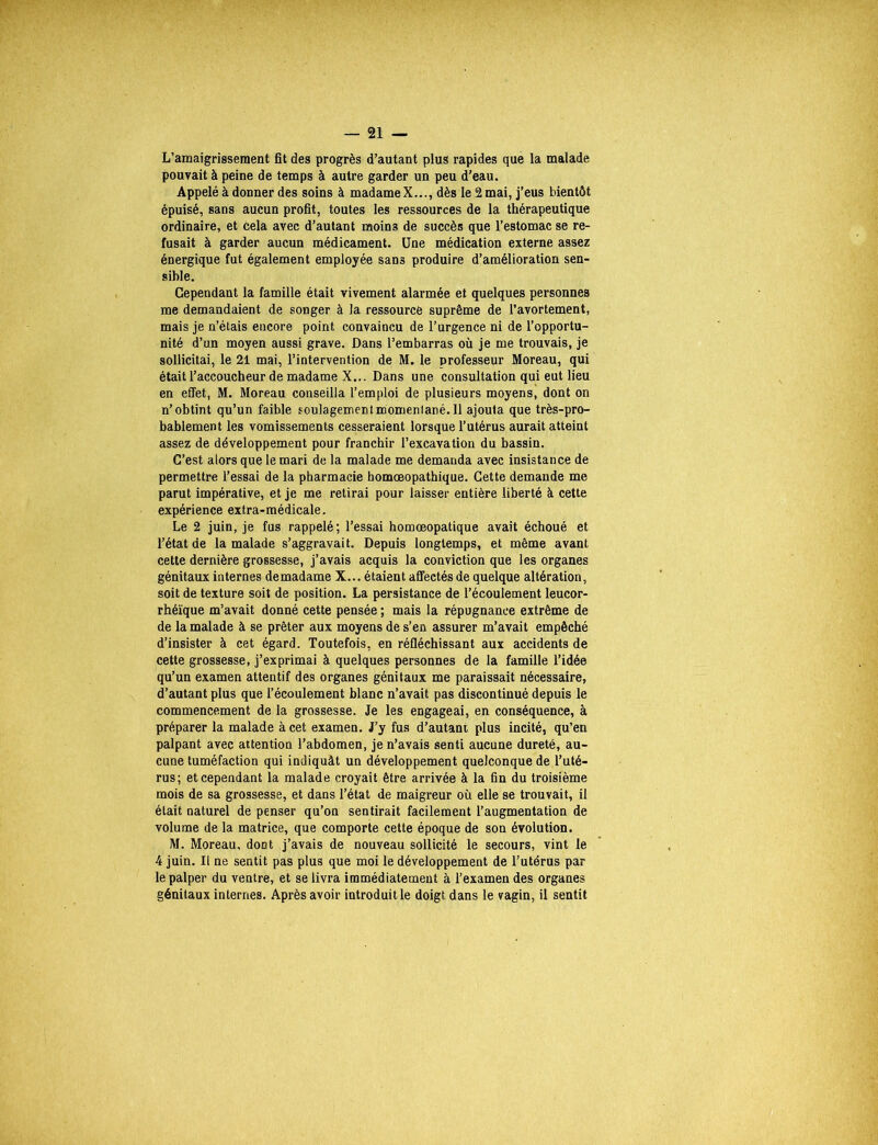 L’amaigrissement fît des progrès d’autant plus rapides que la malade pouvait à peine de temps à autre garder un peu d’eau. Appelé à donner des soins à madame X..., dès le 2 mai, j’eus bientôt épuisé, sans aucun profit, toutes les ressources de la thérapeutique ordinaire, et cela avec d’autant moins de succès que l’estomac se re- fusait à garder aucun médicament. Une médication externe assez énergique fut également employée sans produire d’amélioration sen- sible. Cependant la famille était vivement alarmée et quelques personnes me demandaient de songer à la ressource suprême de l’avortement, mais je n’étais encore point convaincu de l’urgence ni de l’opportu- nité d’un moyen aussi grave. Dans l’embarras où je me trouvais, je sollicitai, le 21 mai, l’intervention de M. le professeur Moreau, qui était l’accoucheur de madame X... Dans une consultation qui eut lieu en effet, M. Moreau conseilla l’emploi de plusieurs moyens, dont on n’obtint qu’un faible soulagementmomenlané. 11 ajouta que très-pro- bablement les vomissements cesseraient lorsque l’utérus aurait atteint assez de développement pour franchir l’excavation du bassin. C’est alors que le mari de la malade me demanda avec insistance de permettre l’essai de la pharmacie homœopathique. Cette demande me parut impérative, et je me retirai pour laisser entière liberté à cette expérience extra-médicale. Le 2 juin, je fus rappelé; l’essai homœopatique avait échoué et l’état de la malade s’aggravait. Depuis longtemps, et même avant cette dernière grossesse, j’avais acquis la conviction que les organes génitaux internes demadame X... étaient affectés de quelque altération, soit de texture soit de position. La persistance de l’écoulement leucor- rhéïque m’avait donné cette pensée ; mais la répugnance extrême de de la malade à se prêter aux moyens de s’en assurer m’avait empêché d’insister à cet égard. Toutefois, en réfléchissant aux accidents de cette grossesse, j’exprimai à quelques personnes de la famille l’idée qu’un examen attentif des organes génitaux me paraissait nécessaire, d’autant plus que l’écoulement blanc n’avait pas discontinué depuis le commencement de la grossesse. Je les engageai, en conséquence, à préparer la malade à cet examen. J’y fus d’autant plus incité, qu’en palpant avec attention l’abdomen, je n’avais senti aucune dureté, au- cune tuméfaction qui indiquât un développement quelconque de l’uté- rus; et cependant la malade croyait être arrivée à la fin du troisième mois de sa grossesse, et dans l’état de maigreur où elle se trouvait, il était naturel de penser qu’on sentirait facilement l’augmentation de volume de la matrice, que comporte cette époque de son évolution. M. Moreau, dont j’avais de nouveau sollicité le secours, vint le 4 juin. Il ne sentit pas plus que moi le développement de l’utérus par le palper du ventre, et se livra immédiatement à l’examen des organes génitaux internes. Après avoir introduitle doigt dans le vagin, il sentit