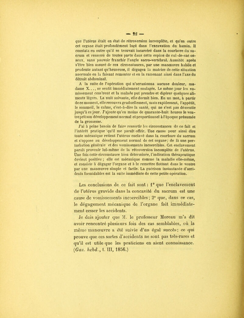 que l’utérus était en état de rétroversion incomplète, et qu’en outre cet organe était profondément logé dans l’excavation du bassin. Il constata en outre qu’il se trouvait incarcéré dans la courbure du sa- crum et resserré de toutes parts dans cette espèce de cul-de-sac os- seux, sans pouvoir franchir l’angle sacro-vertébral. Aussitôt après s’être bien assuré de ces circonstances, par une manœuvre habile et prudente autant qu’heureuse, il dégagea la matrice de cette situation anormale en la faisant remonter et en la ramenant ainsi dans l’axe du détroit abdominal. A la suite de l’opération qui n’occasionna aucune douleur, ma- dame X..., se sentit immédiatement soulagée. Le même jour les vo- missement cessèrent et la malade put prendre et digérer quelques ali- ments légers. La nuit suivante, elle dormit bien. En un mot, à partir de ce moment, elle recouvra graduellement, mais rapidement, l’appétit, le sommeil, le calme, c’est-à-dire la santé, qui ne s’est pas démentie jusqu’à ce jour. J’ajoute qu’en moins de quarante-huit heures le veu- tre prit son développement normal et proportionnel à l’époque présumée de la grossesse. J’ai à peine besoin de faire ressortir les circonstances de ce fait et l’intérêt pratique 'qu’il me paraît offrir. Une cause pour ainsi dire toute mécanique retient l’utérus enclavé dans la courbure du sacrum et s’oppose au développement normal de cet organe; de là une per- turbation générale et des vomissements incoercibles. Cet enclavement paraît provenir lui-même de la rétroversion incomplète de l’utérus. Une fois cette circonstance bien déterminée, l’indication thérapeutique devient positive ; elle est mécanique comme la maladie elle-même, et consiste à dégager l’organe et à le remettre flottant dans le ventre par une manœuvre simple et facile. La guérison instantanée d’acci- dents formidables est la suite immédiate de cette petite opération. Les conclusions de ce fait sont : 1° que l’enclavement de l’utérus gravide dans la concavité du sacrum est une cause de vomissements incoercibles; 2° que, dans ce cas, le dégagement mécanique de l’organe fait immédiate- ment cesser les accidents. Je dois ajouter que M. le professeur Moreau m’a dit avoir rencontré plusieurs fois des cas semblables, où la même manœuvre a été suivie d’un égal succès ; ce qui prouve que ces sortes d’accidents ne sont pas très-rares et qu’il est utile que les praticiens en aient connaissance. [Gaz. hebd., t. III, 1856.)