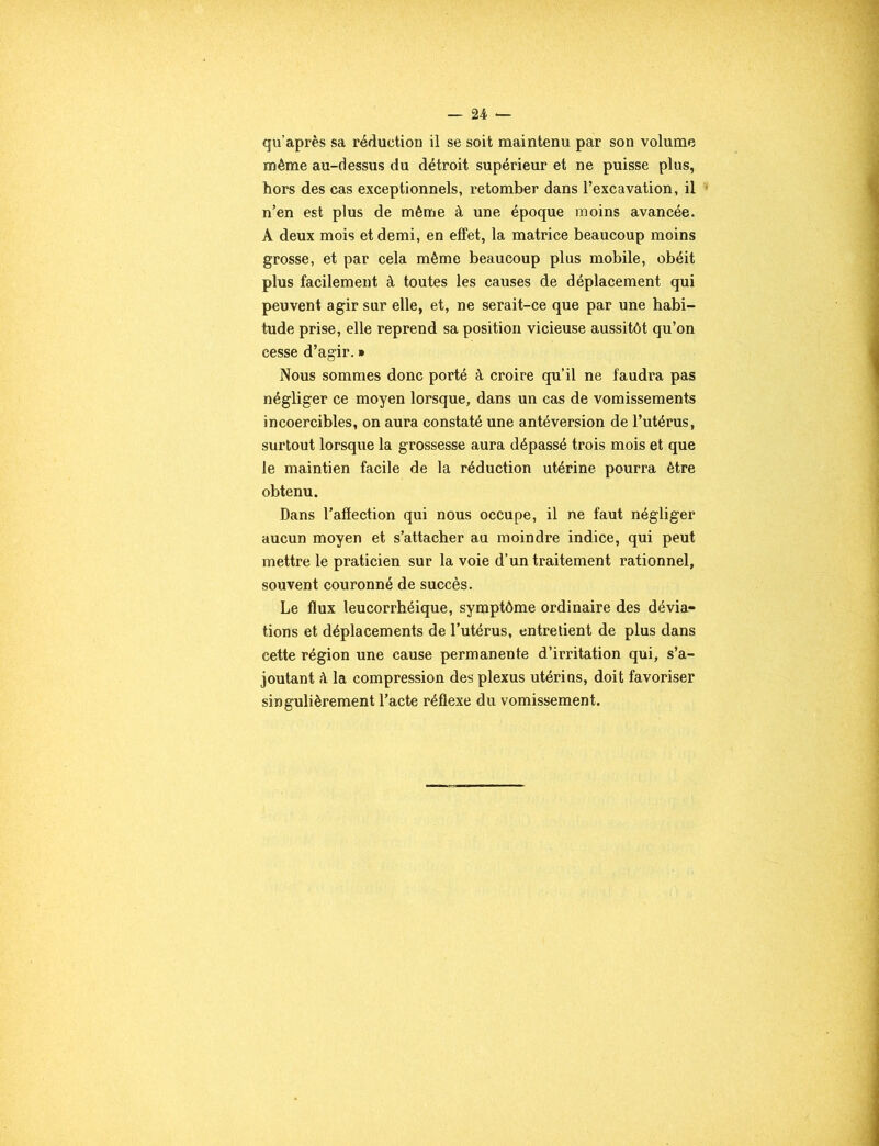 qu’après sa réduction il se soit maintenu par son volume même au-dessus du détroit supérieur et ne puisse plus, hors des cas exceptionnels, retomber dans l’excavation, il n’en est plus de même à une époque moins avancée. A deux mois et demi, en effet, la matrice beaucoup moins grosse, et par cela même beaucoup plus mobile, obéit plus facilement à toutes les causes de déplacement qui peuvent agir sur elle, et, ne serait-ce que par une habi- tude prise, elle reprend sa position vicieuse aussitôt qu’on cesse d’agir. » Nous sommes donc porté à croire qu’il ne faudra pas négliger ce moyen lorsque, dans un cas de vomissements incoercibles, on aura constaté une antéversion de l’utérus, surtout lorsque la grossesse aura dépassé trois mois et que le maintien facile de la réduction utérine pourra être obtenu. Dans l’affection qui nous occupe, il ne faut négliger aucun moyen et s’attacher au moindre indice, qui peut mettre le praticien sur la voie d’un traitement rationnel, souvent couronné de succès. Le flux leucorrhéique, symptôme ordinaire des dévia- tions et déplacements de l’utérus, entretient de plus dans cette région une cause permanente d’irritation qui, s’a- joutant à la compression des plexus utérins, doit favoriser singulièrement l’acte réflexe du vomissement.