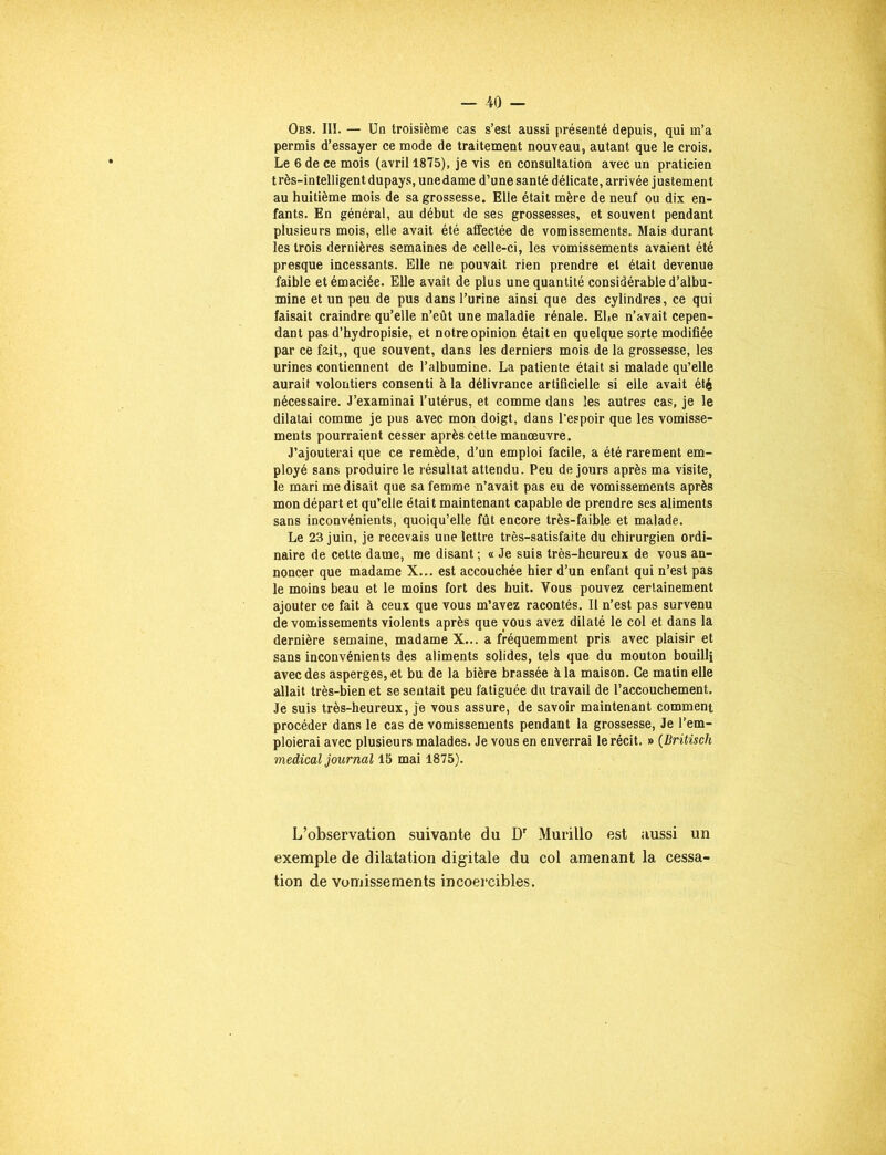 Obs. III. — Un troisième cas s’est aussi présenté depuis, qui m’a permis d’essayer ce mode de traitement nouveau, autant que le crois. Le 6 de ce mois (avril 1875), je vis en consultation avec un praticien très-intelligent dupays, une dame d’une santé délicate, arrivée justement au huitième mois de sa grossesse. Elle était mère de neuf ou dix en- fants. En général, au début de ses grossesses, et souvent pendant plusieurs mois, elle avait été affectée de vomissements. Mais durant les trois dernières semaines de celle-ci, les vomissements avaient été presque incessants. Elle ne pouvait rien prendre et était devenue faible et émaciée. Elle avait de plus une quantité considérable d’albu- mine et un peu de pus dans l’urine ainsi que des cylindres, ce qui faisait craindre qu’elle n’eût une maladie rénale. Ehe n’avait cepen- dant pas d’hydropisie, et notre opinion était en quelque sorte modifiée par ce fait,, que souvent, dans les derniers mois de la grossesse, les urines contiennent de l’albumine. La patiente était si malade qu’elle aurait volontiers consenti à la délivrance artificielle si elle avait été nécessaire. J’examinai l’utérus, et comme dans les autres cas, je le dilatai comme je pus avec mon doigt, dans l’espoir que les vomisse- ments pourraient cesser après cette manœuvre. J’ajouterai que ce remède, d’un emploi facile, a été rarement em- ployé sans produire le résultat attendu. Peu de jours après ma visite, le mari me disait que sa femme n’avait pas eu de vomissements après mon départ et qu’elle était maintenant capable de prendre ses aliments sans inconvénients, quoiqu’elle fût encore très-faible et malade. Le 23 juin, je recevais une lettre très-satisfaite du chirurgien ordi- naire de cette dame, me disant ; « Je suis très-heureux de vous an- noncer que madame X... est accouchée hier d’un enfant qui n’est pas le moins beau et le moins fort des huit. Vous pouvez certainement ajouter ce fait à ceux que vous m’avez racontés. Il n’est pas survenu de vomissements violents après que vous avez dilaté le col et dans la dernière semaine, madame X... a fréquemment pris avec plaisir et sans inconvénients des aliments solides, tels que du mouton bouilli avec des asperges, et bu de la bière brassée à la maison. Ce matin elle allait très-bien et se sentait peu fatiguée du travail de l’accouchement. Je suis très-heureux, je vous assure, de savoir maintenant comment procéder dans le cas de vomissements pendant la grossesse, Je l’em- ploierai avec plusieurs malades. Je vous en enverrai le récit. » (Britiscli medical journal 15 mai 1875). L’observation suivante du Dr Murillo est aussi un exemple de dilatation digitale du col amenant la cessa- tion de vomissements incoercibles.