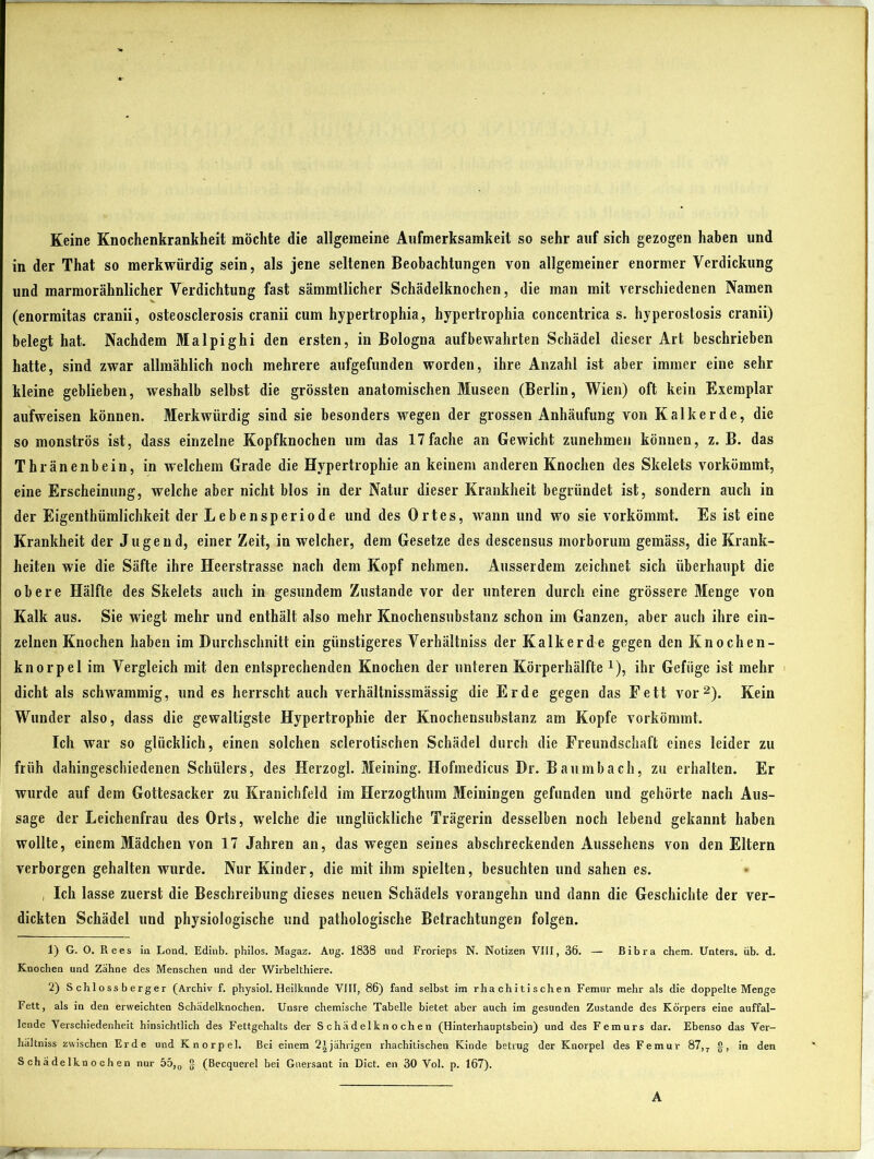 Keine Knochenkrankheit möchte die allgemeine Aufmerksamkeit so sehr auf sich gezogen haben und in der That so merkwürdig sein, als jene seltenen Beobachtungen von allgemeiner enormer Verdickung und marmorähnlicher Verdichtung fast sämmtlicher Schädelknochen, die man mit verschiedenen Namen (enormitas cranii, osteosclerosis cranii cum hypertrophia, hypertropkia concentrica s. hyperostosis cranii) belegt hat. Nachdem Malpighi den ersten, in Bologna aufbewahrten Schädel dieser Art beschrieben hatte, sind zwar allmählich noch mehrere aufgefunden worden, ihre Anzahl ist aber immer eine sehr kleine geblieben, weshalb selbst die grössten anatomischen Museen (Berlin, Wien) oft kein Exemplar aufweisen können. Merkwürdig sind sie besonders wegen der grossen Anhäufung von Kalkerde, die so monströs ist, dass einzelne Kopfknochen um das 17fache an Gewicht zunehmen können, z. B. das Thränenbein, in welchem Grade die Hypertrophie an keinem anderen Knochen des Skelets vorkömmt, eine Erscheinung, welche aber nicht blos in der Natur dieser Krankheit begründet ist, sondern auch in der Eigenthümlichkeit der Lebensperiode und des Ortes, Avann und wo sie vorkömmt. Es ist eine Krankheit der Jugend, einer Zeit, in welcher, dem Gesetze des descensus morborum gemäss, die Krank- heiten wie die Säfte ihre Heerstrasse nach dem Kopf nehmen. Ausserdem zeichnet sich überhaupt die obere Hälfte des Skelets auch in gesundem Zustande vor der unteren durch eine grössere Menge von Kalk aus. Sie wiegt mehr und enthält also mehr Knochensubstanz schon im Ganzen, aber auch ihre ein- zelnen Knochen haben im Durchschnitt ein günstigeres Verhältniss der Kalk er de gegen den Knochen- knorpel im Vergleich mit den entsprechenden Knochen der unteren Körperhälfte *), ihr Gefüge ist mehr dicht als schwammig, und es herrscht auch verhältnissmässig die Erde gegen das Fett vor1 2). Kein Wunder also, dass die gewaltigste Hypertrophie der Knochensubstanz am Kopfe vorkömmt. Ich war so glücklich, einen solchen sclerotischen Schädel durch die Freundschaft eines leider zu früh dahingeschiedenen Schülers, des Herzogi. Meining. Hofmedicus Dr. Baumbach, zu erhalten. Er wurde auf dem Gottesacker zu Kranichfeld im Herzogthum Meiningen gefunden und gehörte nach Aus- sage der Leichenfrau des Orts, welche die unglückliche Trägerin desselben noch lebend gekannt haben wollte, einem Mädchen von 17 Jahren an, das wegen seines abschreckenden Aussehens von den Eltern verborgen gehalten wurde. Nur Kinder, die mit ihm spielten, besuchten und sahen es. , Ich lasse zuerst die Beschreibung dieses neuen Schädels vorangehn und dann die Geschichte der ver- dickten Schädel und physiologische und pathologische Betrachtungen folgen. 1) G. O. Rees in Lond. Edinb. philos. Magaz. Aug. 1838 und Frorieps N. Notizen VIII, 36. — Bibra chem. Unters, üb. d. Knochen und Zähne des Menschen und der Wirbelthiere. 2) S chloss b erger (Archiv f. physiol. Heilkunde VIII, 86) fand selbst im rha chitischen Femur mehr als die doppelte Menge Fett, als in den erweichten Schädelknochen. Unsre chemische Tabelle bietet aber auch im gesunden Zustande des Körpers eine auffal- lende Verschiedenheit hinsichtlich des Fettgehalts der Schädelknochen (Hinterhauptsbein) und des Femurs dar. Ebenso das Ver- hältniss zwischen Erde und Knorpel. Bei einem 2i jährigen rhachitischen Kinde betrug der Knorpel des Femur 87, T g, in den Schädelknochen nur 55,0 g (Becquerel bei Guersant in Dict. en 30 Vol. p. 167).