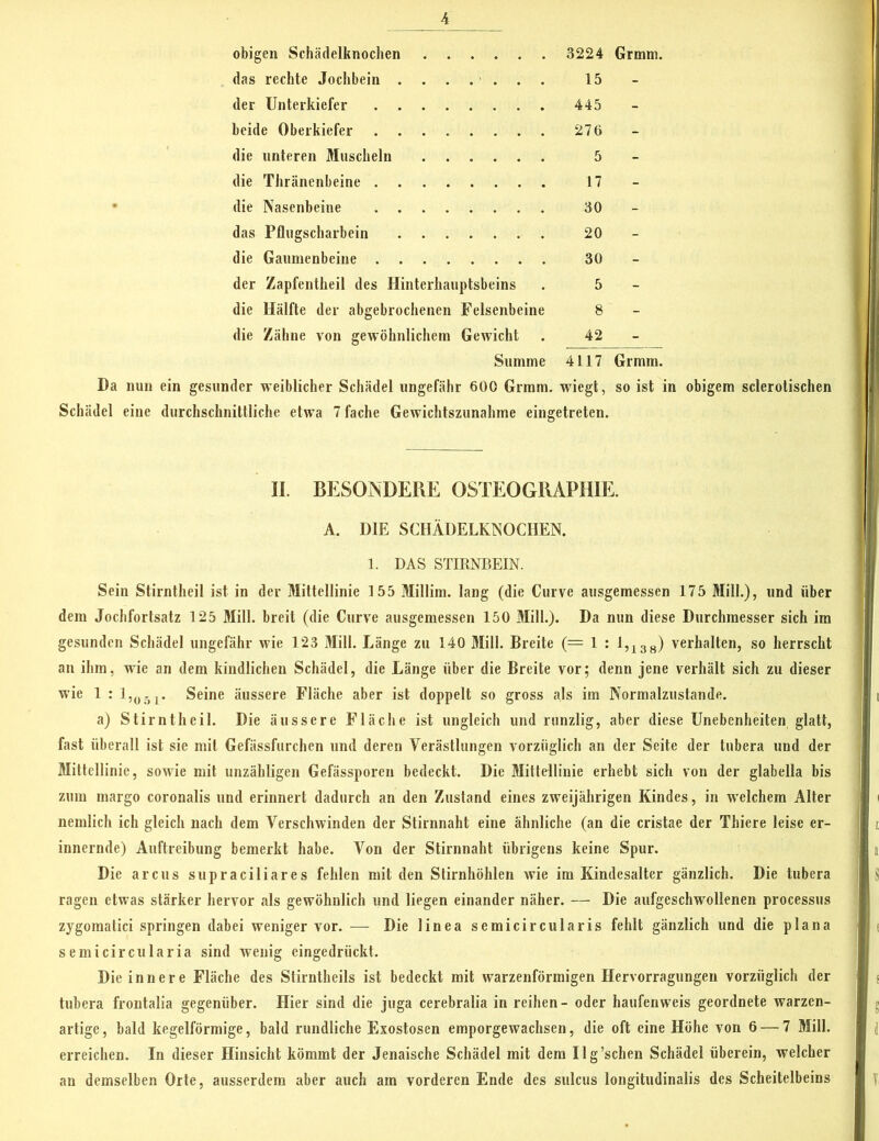 obigen Schädelknochen 3224 Grmm. das rechte Jochbein 15 der Unterkiefer 445 beide Oberkiefer 276 die unteren Muscheln 5 die Thränenbeine 17 die Nasenbeine 30 das Pflugscharbein 20 die Gaumenbeine 30 der Zapfentheil des Hinterhauptsbeins . 5 die Hälfte der abgebrochenen Felsenbeine 8 die Zähne von gewöhnlichem Gewicht . 42 Summe 4117 Grmm. Da nun ein gesunder weiblicher Schädel ungefähr 600 Grmm. wiegt, so ist in obigem sclerotischen Schädel eine durchschnittliche etwa 7 fache Gewichtszunahme eingetreten. II. BESOINDEPiE OSTEOGRAPHIE. A. DIE SCHÄDELKNOCHEN. 1. DAS STIRNBEIN. Sein Stirntheil ist in der Mittellinie 155 Millim. lang (die Curve ausgemessen 175 Mill.), und über dem Jochfortsatz 125 Mill. breit (die Curve ausgemessen 150 Mill.). Da nun diese Durchmesser sich im gesunden Schädel ungefähr wie 123 Mill. Länge zu 140 Mill. Breite (== 1 : 1,138) verhalten, so herrscht an ihm, wie an dem kindlichen Schädel, die Länge über die Breite vor; denn jene verhält sich zu dieser wie 1 : 1,05r Seine äussere Fläche aber ist doppelt so gross als im Normalzustände. a) Stirntheil. Die äussere Fläche ist ungleich und runzlig, aber diese Unebenheiten glatt, fast überall ist sie mit Gefässfurchen und deren Verästlungen vorzüglich an der Seite der tnbera und der Mittellinie, sowie mit unzähligen Gefässporen bedeckt. Die Mittellinie erhebt sich von der glabella bis zum margo coronalis und erinnert dadurch an den Zustand eines zweijährigen Kindes, in welchem Alter nemlich ich gleich nach dem Verschwinden der Stirnnaht eine ähnliche (an die cristae der Thiere leise er- innernde) Auftreibung bemerkt habe. Von der Stirnnaht übrigens keine Spur. Die arcus supraciliares fehlen mit den Stirnhöhlen wie im Kindesalter gänzlich. Die tubera ragen etwas stärker hervor als gewöhnlich und liegen einander näher. — Die aufgeschwollenen processus zygomatici springen dabei weniger vor. — Die linea semicircularis fehlt gänzlich und die plana semicircularia sind wenig eingedrückt. Die innere Fläche des Stirntheils ist bedeckt mit warzenförmigen Hervorragungen vorzüglich der tubera frontalia gegenüber. Hier sind die juga cerebralia in reihen - oder haufenweis geordnete warzen- artige, bald kegelförmige, bald rundliche Exostosen emporgewachsen, die oft eine Höhe von 6 — 7 Mill. erreichen. In dieser Hinsicht kömmt der Jenaische Schädel mit dem Ilg’schen Schädel überein, welcher an demselben Orte, ausserdem aber auch am vorderen Ende des sulcus longitudinalis des Scheitelbeins