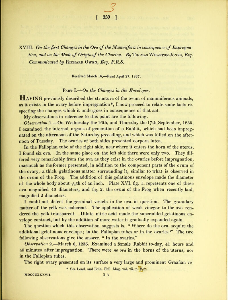 XVIII. On the first Changes in the Ova of the Mammifera in consequence of Impregna- tion, and on the Mode of Origin of the Chorion. By Thomas Wharton Jones, Esq. Communicated by Richard Owen, Esq. F.R.S. Received March 16,—Read April 27, 1837. Part I.—On the Changes in the Envelopes. HAVING previously described the structure of the ovum of mammiferous animals, as it exists in the ovary before impregnation*, I now proceed to relate some facts re- specting the changes which it undergoes in consequence of that act. My observations in reference to this point are the following. Observation 1.—On Wednesday the 16th, and Thursday the 17th September, 1835, I examined the internal organs of generation of a Rabbit, which had been impreg- nated on the afternoon of the Saturday preceding, and which was killed on the after- noon of Tuesday. The ovaries of both sides presented corpora lutea. In the Fallopian tube of the right side, near where it enters the horn of the uterus, I found six ova. In the same place on the left side there were only two. They dif- fered very remarkably from the ova as they exist in the ovaries before impregnation, inasmuch as the former presented, in addition to the component parts of the ovum of the ovary, a thick gelatinous matter surrounding it, similar to what is observed in the ovum of the Frog. The addition of this gelatinous envelope made the diameter of the whole body about Tvth of an inch. Plate XVI. fig. 1. represents one of these ova magnified 40 diameters, and fig. 2. the ovum of the Frog when recently laid, magnified 2 diameters. I could not detect the germinal vesicle in the ova in question. The granulary matter of the yelk was coherent. The application of weak vinegar to the ova ren- dered the yelk transparent. Dilute nitric acid made the superadded gelatinous en- velope contract, but by the addition of more water it gradually expanded again. The question which this observation suggests is, “ Where do the ova acquire the additional gelatinous envelope; in the Fallopian tubes or in the ovaries ?” The two following observations give the answer, “ In the ovaries.” Observation 2.—March 6, 1236. Examined a female Rabbit to-day, 41 hours and 40 minutes after impregnation. There were no ova in the horns of the uterus, nor in the Fallopian tubes. The right ovary presented on its surface a very large and prominent Graafian ve- * See Lond. and Edin. Phil. Mag. vol. vii. 2 Y MDCCCXXXVII.