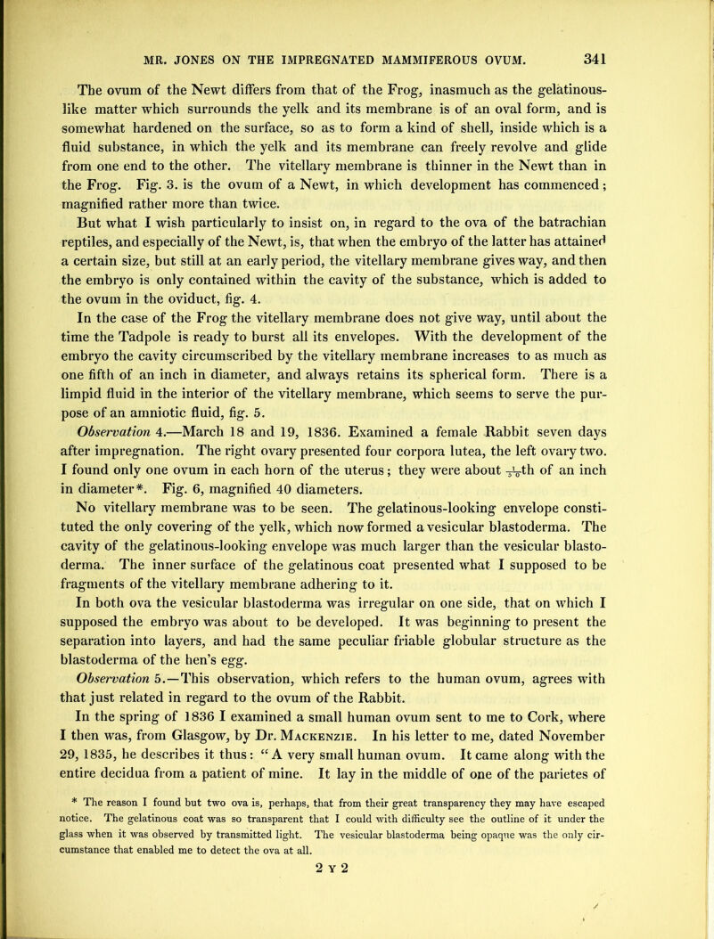 The ovum of the Newt differs from that of the Frog, inasmuch as the gelatinous- like matter which surrounds the yelk and its membrane is of an oval form, and is somewhat hardened on the surface, so as to form a kind of shell, inside which is a fluid substance, in which the yelk and its membrane can freely revolve and glide from one end to the other. The vitellary membrane is thinner in the Newt than in the Frog. Fig. 3. is the ovum of a Newt, in which development has commenced; magnified rather more than twice. But what I wish particularly to insist on, in regard to the ova of the batrachian reptiles, and especially of the Newt, is, that when the embryo of the latter has attained a certain size, but still at an early period, the vitellary membrane gives way, and then the embryo is only contained within the cavity of the substance, which is added to the ovum in the oviduct, fig. 4. In the case of the Frog the vitellary membrane does not give way, until about the time the Tadpole is ready to burst all its envelopes. With the development of the embryo the cavity circumscribed by the vitellary membrane increases to as much as one fifth of an inch in diameter, and always retains its spherical form. There is a limpid fluid in the interior of the vitellary membrane, which seems to serve the pur- pose of an amniotic fluid, fig. 5. Observation 4.—March 18 and 19, 1836. Examined a female Rabbit seven days after impregnation. The right ovary presented four corpora lutea, the left ovary two. I found only one ovum in each horn of the uterus; they were about -^g-th of an inch in diameter*. Fig. 6, magnified 40 diameters. No vitellary membrane was to be seen. The gelatinous-looking envelope consti- tuted the only covering of the yelk, which now formed a vesicular blastoderma. The cavity of the gelatinous-looking envelope was much larger than the vesicular blasto- derma. The inner surface of the gelatinous coat presented what I supposed to be fragments of the vitellary membrane adhering to it. In both ova the vesicular blastoderma was irregular on one side, that on which I supposed the embryo was about to be developed. It was beginning to present the separation into layers, and had the same peculiar friable globular structure as the blastoderma of the hen’s egg. Observation 5.—This observation, which refers to the human ovum, agrees with that just related in regard to the ovum of the Rabbit. In the spring of 1836 I examined a small human ovum sent to me to Cork, where I then was, from Glasgow, by Dr. Mackenzie. In his letter to me, dated November 29, 1835, he describes it thus: “ A very small human ovum. It came along with the entire decidua from a patient of mine. It lay in the middle of one of the parietes of * The reason I found but two ova is, perhaps, that from their great transparency they may have escaped notice. The gelatinous coat was so transparent that I could with difficulty see the outline of it under the glass when it was observed by transmitted light. The vesicular blastoderma being opaque was the only cir- cumstance that enabled me to detect the ova at all. 2 y 2