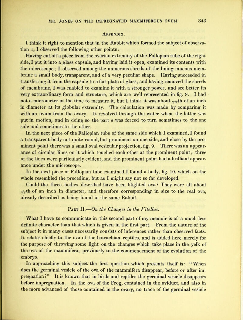Appendix. I think it right to mention that in the Rabbit which formed the subject of observa- tion 1, I observed the following other points : Having cut off a piece from the ovarian extremity of the Fallopian tube of the right side, I put it into a glass capsule, and having laid it open, examined its contents with the microscope; I observed among the numerous shreds of the lining mucous mem- brane a small body, transparent, and of a very peculiar shape. Having succeeded in transferring it from the capsule to a flat plate of glass, and having removed the shreds of membrane, I was enabled to examine it with a stronger power, and see better its very extraordinary form and structure, which are well represented in fig. 8. I had not a micrometer at the time to measure it, but I think it was about Tvth of an inch in diameter at its globular extremity. The calculation was made by comparing it with an ovum from the ovary. It revolved through the water when the latter was put in motion, and in doing so the part a was forced to turn sometimes to the one side and sometimes to the other. In the next piece of the Fallopian tube of the same side which I examined, I found a transparent body not quite round, but prominent on one side, and close by the pro- minent point there was a small oval vesicular projection, fig. 9. There was an appear- ance of circular lines on it which touched each other at the prominent point; three of the lines were particularly evident, and the prominent point had a brilliant appear- ance under the microscope. In the next piece of Fallopian tube examined I found a body, fig. 10, which on the whole resembled the preceding, but as I might say not so far developed. Could the three bodies described have been blighted ova ? They were all about -J^-th of an inch in diameter, and therefore corresponding in size to the real ova, already described as being found in the same Rabbit. Part II.—On the Changes in the Vitellus. What I have to communicate in this second part of my memoir is of a much less definite character than that which is given in the first part. From the nature of the subject it in many cases necessarily consists of inferences rather than observed facts. It relates chiefly to the ova of the batrachian reptiles, and is added here merely for the purpose of throwing some light on the changes which take place in the yelk of the ova of the mammifera, previously to the commencement of the evolution of the embryo. In approaching this subject the first question which presents itself is: “ When does the germinal vesicle of the ova of the mammifera disappear, before or after im- pregnation ?” It is known that in birds and reptiles the germinal vesicle disappears before impregnation. In the ova of the Frog, contained in the oviduct, and also in the more advanced of those contained in the ovary, no trace of the germinal vesicle