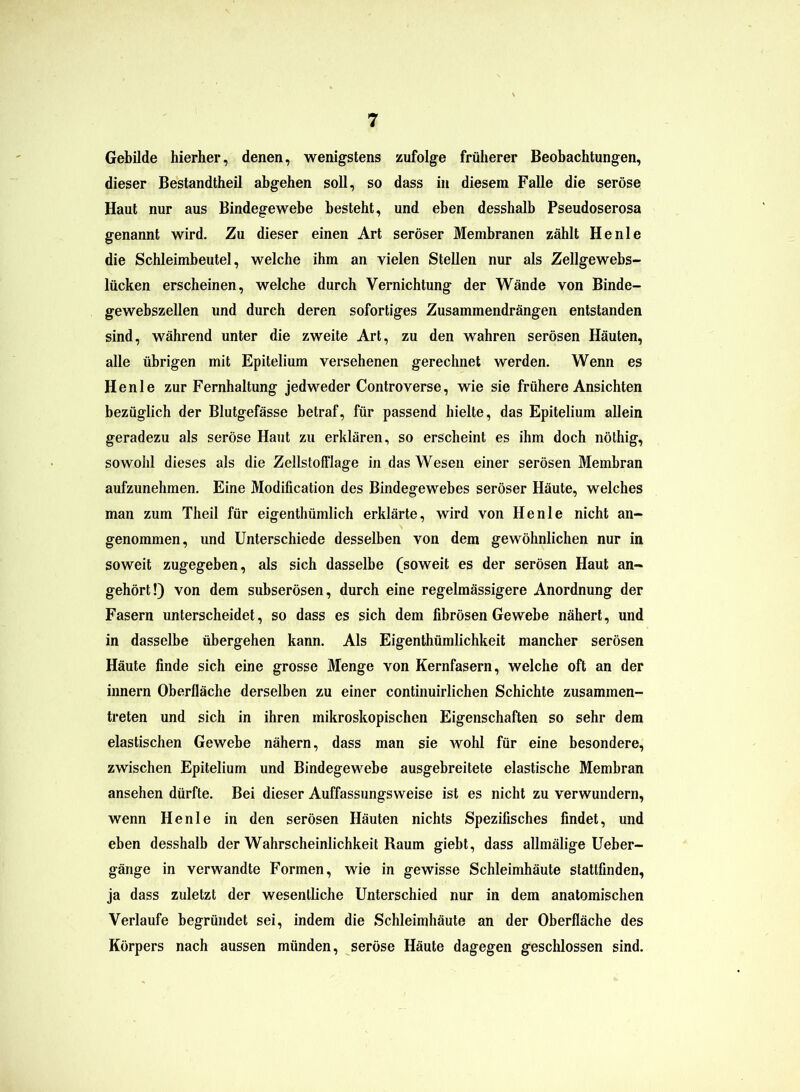 Gebilde hierher, denen, wenigstens zufolge früherer Beobachtungen, dieser Bestandtheil abgehen soll, so dass in diesem Falle die seröse Haut nur aus Bindegewebe besteht, und eben desshalb Pseudoserosa genannt wird. Zu dieser einen Art seröser Membranen zählt He nie die Schleimbeutel, welche ihm an vielen Stellen nur als Zellgewebs- lücken erscheinen, welche durch Vernichtung der Wände von Binde- gewebszellen und durch deren sofortiges Zusammendrängen entstanden sind, während unter die zweite Art, zu den wahren serösen Häuten, alle übrigen mit Epitelium versehenen gerechnet werden. Wenn es He nie zur Fernhaltung jedweder Controverse, wie sie frühere Ansichten bezüglich der Blutgefässe betraf, für passend hielte, das Epitelium allein geradezu als seröse Haut zu erklären, so erscheint es ihm doch nöthig, sowohl dieses als die ZellstofFlage in das Wesen einer serösen Membran aufzunehmen. Eine Modification des Bindegewebes seröser Häute, welches man zum Theil für eigenthümlich erklärte, wird von Henle nicht an- genommen, und Unterschiede desselben von dem gewöhnlichen nur in soweit zugegeben, als sich dasselbe (soweit es der serösen Haut an- gehört!) von dem subserösen, durch eine regelmässigere Anordnung der Fasern unterscheidet, so dass es sich dem fibrösen Gewebe nähert, und in dasselbe übergehen kann. Als Eigenthümlichkeit mancher serösen Häute finde sich eine grosse Menge von Kernfasern, welche oft an der innern Oberfläche derselben zu einer continuirlichen Schichte zusammen- treten und sich in ihren mikroskopischen Eigenschaften so sehr dem elastischen Gewebe nähern, dass man sie wohl für eine besondere, zwischen Epitelium und Bindegewebe ausgebreitete elastische Membran ansehen dürfte. Bei dieser Auffassungsweise ist es nicht zu verwundern, wenn Henle in den serösen Häuten nichts Spezifisches findet, und eben desshalb der Wahrscheinlichkeit Raum giebt, dass allmälige Ueber- gänge in verwandte Formen, wie in gewisse Schleimhäute stattfinden, ja dass zuletzt der wesentliche Unterschied nur in dem anatomischen Verlaufe begründet sei, indem die Schleimhäute an der Oberfläche des Körpers nach aussen münden, seröse Häute dagegen geschlossen sind.