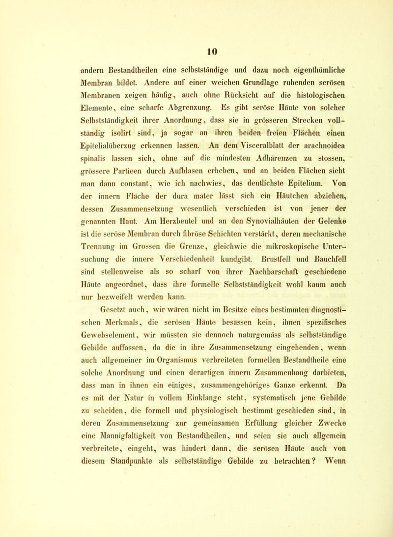 andern Bestandteilen eine selbstständige und dazu noch eigentümliche Membran bildet. Andere auf einer weichen Grundlage ruhenden serösen Membranen zeigen häufig, auch ohne Rücksicht auf die histologischen Elemente, eine scharfe Abgrenzung. Es gibt seröse Häute von solcher Selbstständigkeit ihrer Anordnung, dass sie in grösseren Strecken voll- ständig isolirt sind, ja sogar an ihren beiden freien Flächen einen Epitelialüberzug erkennen lassen. An dem Visceralblatt der arachnoidea spinalis lassen sich, ohne auf die mindesten Adhärenzen zu stossen, grössere Partieen durch Aufblasen erheben, und an beiden Flächen sieht man dann constant, wie ich nachwies, das deutlichste Epitelium. Von der innern Fläche der dura mater lässt sich ein Häutchen abziehen, dessen Zusammensetzung wesentlich verschieden ist von jener der genannten Haut. Am Herzbeutel und an den Synovialhäuten der Gelenke ist die seröse Membran durch fibröse Schichten verstärkt, deren mechanische Trennung im Grossen die Grenze, gleichwie die mikroskopische Unter- suchung die innere Verschiedenheit kundgibt. Brustfell und Bauchfell sind stellenweise als so scharf von ihrer Nachbarschaft geschiedene Häute angeordnet, dass ihre formelle Selbstständigkeit wohl kaum auch nur bezweifelt werden kann. Gesetzt auch, wir wären nicht im Besitze eines bestimmten diagnosti- schen Merkmals, die serösen Häute besässen kein, ihnen spezifisches Gewebselement, wir müssten sie dennoch naturgemäss als selbstständige Gebilde auffassen, da die in ihre Zusammensetzung eingehenden, wenn auch allgemeiner im Organismus verbreiteten formellen Bestandtheile eine solche Anordnung und einen derartigen innern Zusammenhang darbieten, dass man in ihnen ein einiges, zusammengehöriges Ganze erkennt. Da es mit der Natur in vollem Einklänge steht, systematisch jene Gebilde zu scheiden, die formell und physiologisch bestimmt geschieden sind, in deren Zusammensetzung zur gemeinsamen Erfüllung gleicher Zwecke eine Mannigfaltigkeit von Bestandtheilen, und seien sie auch allgemein verbreitete, eingeht, was hindert dann, die serösen Häute auch von diesem Standpunkte als selbstständige Gebilde zu betrachten? Wenn