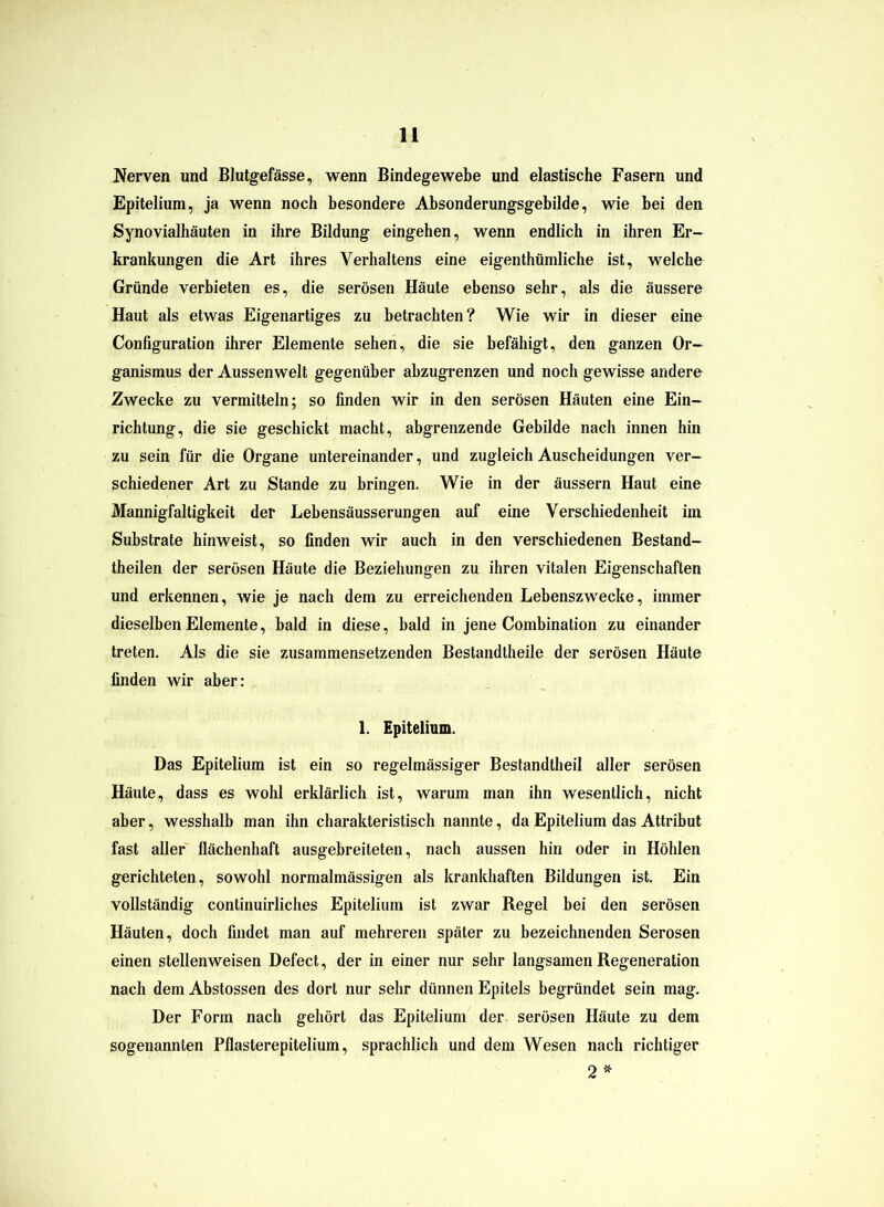 Nerven und Blutgefässe, wenn Bindegewebe und elastische Fasern und Epitelium, ja wenn noch besondere Absonderungsgebilde, wie bei den Synovialhäuten in ihre Bildung eingehen, wenn endlich in ihren Er- krankungen die Art ihres Verhaltens eine eigenthümliche ist, welche Gründe verbieten es, die serösen Häute ebenso sehr, als die äussere Haut als etwas Eigenartiges zu betrachten? Wie wir in dieser eine Configuration ihrer Elemente sehen, die sie befähigt, den ganzen Or- ganismus der Aussenwelt gegenüber abzugrenzen und noch gewisse andere Zwecke zu vermitteln; so finden wir in den serösen Häuten eine Ein- richtung, die sie geschickt macht, abgrenzende Gebilde nach innen hin zu sein für die Organe untereinander, und zugleich Auscheidungen ver- schiedener Art zu Stande zu bringen. Wie in der äussern Haut eine Mannigfaltigkeit der Lebensäusserungen auf eine Verschiedenheit im Substrate hinweist, so finden wir auch in den verschiedenen Bestand- theilen der serösen Häute die Beziehungen zu ihren vitalen Eigenschaften und erkennen, wie je nach dem zu erreichenden Lebenszwecke, immer dieselben Elemente, bald in diese, bald in jene Combination zu einander treten. Als die sie zusammensetzenden Bestandtheile der serösen Häute finden wir aber: 1. Epitelium. Das Epitelium ist ein so regelmässiger Bestandteil aller serösen Häute, dass es wohl erklärlich ist, warum man ihn wesentlich, nicht aber, wesshalb man ihn charakteristisch nannte, da Epitelium das Attribut fast aller flächenhaft ausgebreiteten, nach aussen hin oder in Höhlen gerichteten, sowohl normalmässigen als krankhaften Bildungen ist. Ein vollständig continuirliclies Epitelium ist zwar Regel bei den serösen Häuten, doch findet man auf mehreren später zu bezeichnenden Serösen einen stellenweisen Defect, der in einer nur sehr langsamen Regeneration nach dem Abstossen des dort nur sehr dünnen Epitels begründet sein mag. Der Form nach gehört das Epitelium der serösen Häute zu dem sogenannten Pflasterepitelium, sprachlich und dem Wesen nach richtiger 2*