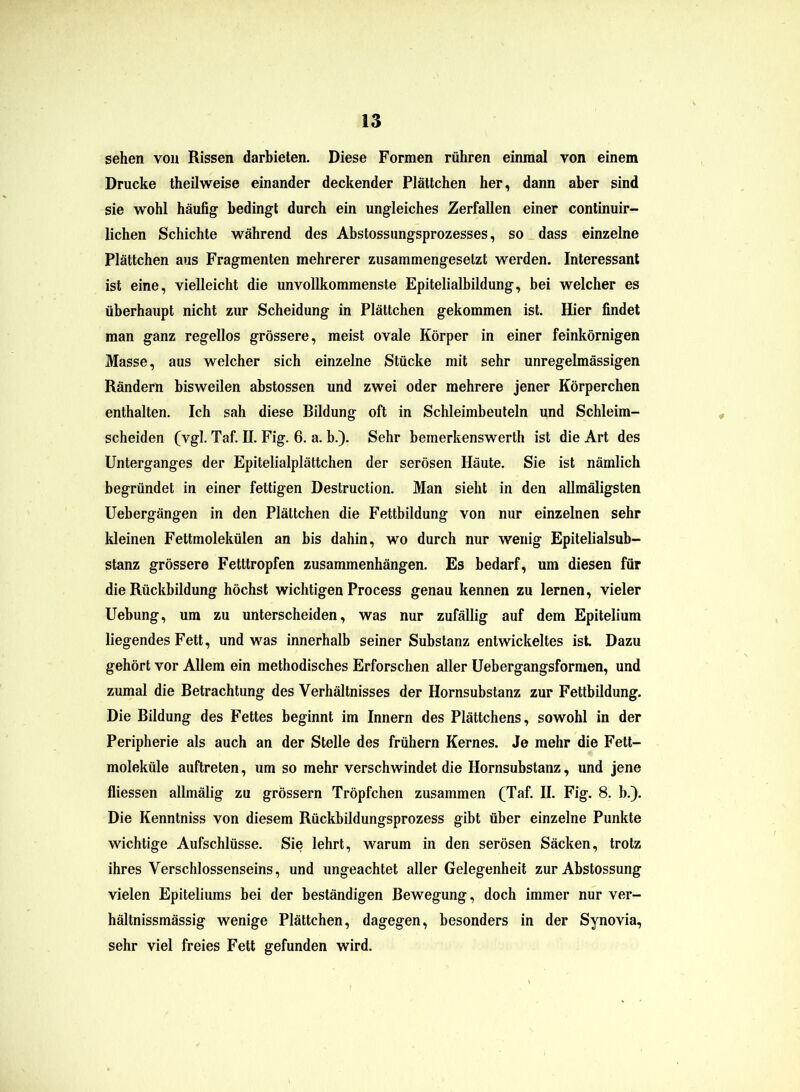 sehen von Rissen darbieten. Diese Formen rühren einmal von einem Drucke theilweise einander deckender Plättchen her, dann aber sind sie wohl häufig bedingt durch ein ungleiches Zerfallen einer continuir- lichen Schichte während des Abstossungsprozesses, so dass einzelne Plättchen aus Fragmenten mehrerer zusammengesetzt werden. Interessant ist eine, vielleicht die unvollkommenste Epitelialbildung, bei welcher es überhaupt nicht zur Scheidung in Plättchen gekommen ist. Hier findet man ganz regellos grössere, meist ovale Körper in einer feinkörnigen Masse, aus welcher sich einzelne Stücke mit sehr unregelmässigen Rändern bisweilen abstossen und zwei oder mehrere jener Körperchen enthalten. Ich sah diese Bildung oft in Schleimbeuteln und Schleim- scheiden (vgl. Taf. II. Fig. 6. a. b.). Sehr bemerkenswerth ist die Art des Unterganges der Epitelialplättchen der serösen Häute. Sie ist nämlich begründet in einer fettigen Destruction. Man sieht in den allmäligsten Uebergängen in den Plättchen die Fettbildung von nur einzelnen sehr kleinen Fettmolekülen an bis dahin, wo durch nur wenig Epitelialsub- stanz grössere Fetttropfen Zusammenhängen. Es bedarf, um diesen für die Rückbildung höchst wichtigen Process genau kennen zu lernen, vieler Uebung, um zu unterscheiden, was nur zufällig auf dem Epitelium liegendes Fett, und was innerhalb seiner Substanz entwickeltes ist Dazu gehört vor Allem ein methodisches Erforschen aller Uebergangsformen, und zumal die Betrachtung des Verhältnisses der Hornsubstanz zur Fettbildung. Die Bildung des Fettes beginnt im Innern des Plättchens, sowohl in der Peripherie als auch an der Stelle des frühem Kernes. Je mehr die Fett- moleküle auftreten, um so mehr verschwindet die Hornsubstanz, und jene fliessen allmälig zu grossem Tröpfchen zusammen (Taf. II. Fig. 8. b.). Die Kenntniss von diesem Rückbildungsprozess gibt über einzelne Punkte wichtige Aufschlüsse. Sie lehrt, warum in den serösen Säcken, trotz ihres Verschlossenseins, und ungeachtet aller Gelegenheit zur Abstossung vielen Epiteliums bei der beständigen Bewegung, doch immer nur ver- hältnissmässig wenige Plättchen, dagegen, besonders in der Synovia, sehr viel freies Fett gefunden wird.