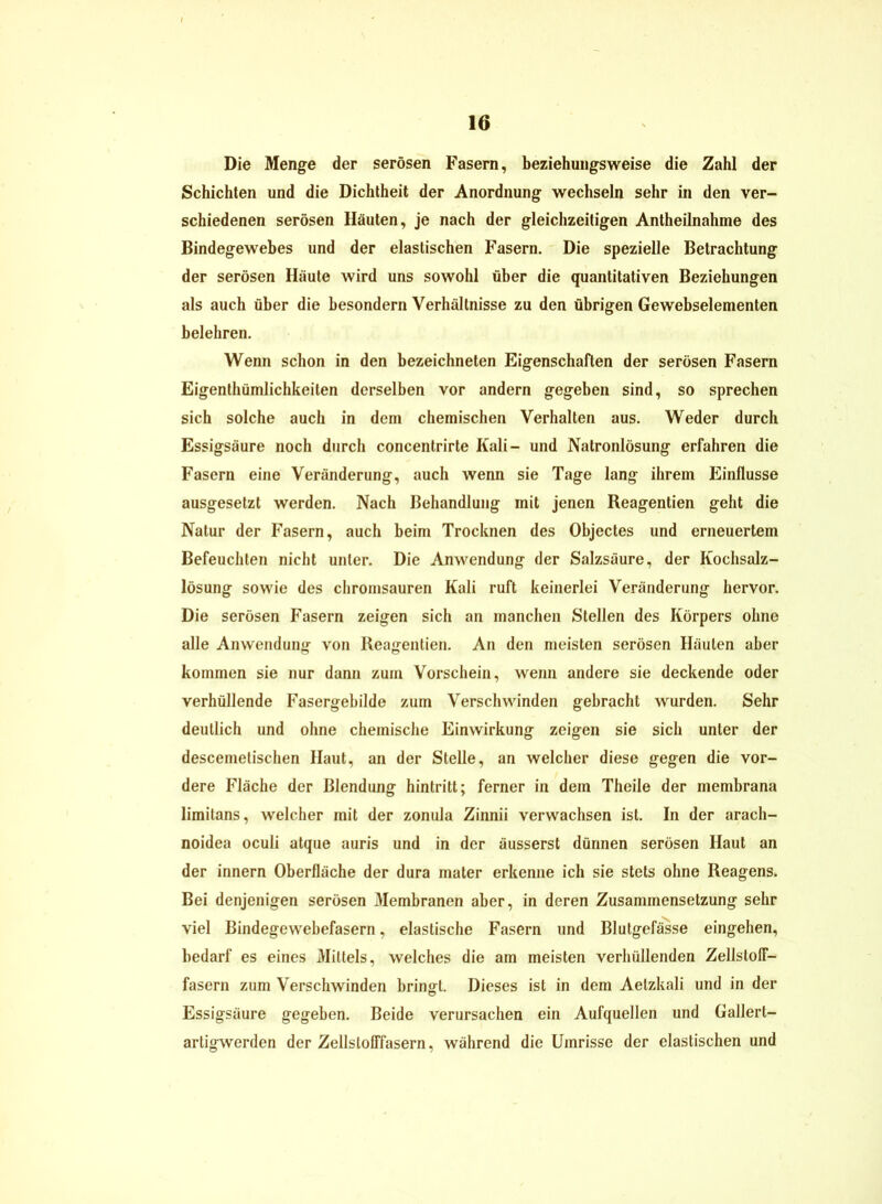 Die Menge der serösen Fasern, beziehungsweise die Zahl der Schichten und die Dichtheit der Anordnung wechseln sehr in den ver- schiedenen serösen Häuten, je nach der gleichzeitigen Antheilnahme des Bindegewebes und der elastischen Fasern. Die spezielle Betrachtung der serösen Häute wird uns sowohl über die quantitativen Beziehungen als auch über die besondern Verhältnisse zu den übrigen Gewebselementen belehren. Wenn schon in den bezeichneten Eigenschaften der serösen Fasern Eigenthümlichkeiten derselben vor andern gegeben sind, so sprechen sich solche auch in dem chemischen Verhalten aus. Weder durch Essigsäure noch durch concentrirte Kali- und Natronlösung erfahren die Fasern eine Veränderung, auch wenn sie Tage lang ihrem Einflüsse ausgesetzt werden. Nach Behandlung mit jenen Reagentien geht die Natur der Fasern, auch beim Trocknen des Objectes und erneuertem Befeuchten nicht unter. Die Anwendung der Salzsäure, der Kochsalz- lösung sowie des chromsauren Kali ruft keinerlei Veränderung hervor. Die serösen Fasern zeigen sich an manchen Stellen des Körpers ohne alle Anwendung von Reagentien. An den meisten serösen Häuten aber kommen sie nur dann zum Vorschein, wenn andere sie deckende oder verhüllende Fasergebilde zum Verschwinden gebracht wurden. Sehr deutlich und ohne chemische Einwirkung zeigen sie sich unter der descemetischen Haut, an der Stelle, an welcher diese gegen die vor- dere Fläche der Blendung hintritt; ferner in dem Theile der membrana limitans, welcher mit der zonula Zinnii verwachsen ist. In der aracli- noidea oculi atque auris und in der äusserst dünnen serösen Haut an der innern Oberfläche der dura mater erkenne ich sie stets ohne Reagens. Bei denjenigen serösen Membranen aber, in deren Zusammensetzung sehr viel Bindegewebefasern, elastische Fasern und Blutgefässe eingehen, bedarf es eines Mittels, welches die am meisten verhüllenden Zellstoff- fasern zum Verschwinden bringt. Dieses ist in dem Aetzkali und in der Essigsäure gegeben. Beide verursachen ein Aufquellen und Gallert- artigwerden der Zellslofffasern, während die Umrisse der elastischen und