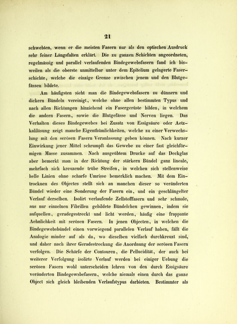 schwebten, wenn er die meisten Fasern nur als den optischen Ausdruck sehr feiner Längsfalten erklärt. Die zu ganzen Schichten angeordneten, regelmässig und parallel verlaufenden Bindegewebsfasern fand ich bis- weilen als die oberste unmittelbar unter dem Epitelium gelagerte Faser- schichte, welche die einzige Grenze zwischen jenem und den Blutge- fässen bildete. Am häufigsten sieht man die Bindegewebsfasern zu dünnem und dickem Bündeln vereinigt, welche ohne allen bestimmten Typus und nach allen Richtungen hinziehend ein Fasergerüste bilden, in welchem die andern Fasern, sowie die Blutgefässe und Nerven liegen. Das Verhalten dieses Bindegewebes hei Zusatz von Essigsäure oder Aetz- kalilösung zeigt manche Eigentümlichkeiten, welche zu einer Verwechs- lung mit den serösen Fasern Veranlassung geben können. Nach kurzer Einwirkung jener Mittel schrumpft das Gewebe zu einer fast gleichför- migen Masse zusammen. Nach ausgeübtem Drucke auf das Deckglas aber bemerkt man in der Richtung der stärkern Bündel ganz lineale, mehrfach sich kreuzende trübe Streifen, in welchen sich stellenweise helle Linien ohne scharfe Umrisse bemerklich machen. Mit dem Ein- trocknen des Objectes stellt sich an manchen dieser so veränderten Bündel wieder eine Sonderung der Fasern ein, und ein geschlängelter Verlauf derselben. Isolirt verlaufende Zellstofffasern und sehr schmale, aus nur einzelnen Fibrillen gebildete Bündelchen gewinnen, indem sie aufquellen, geradegestreckt und licht werden, häufig eine frappante Aehnlichkeit mit serösen Fasern. In jenen Objecten, in welchen die Bindegewebsbündel einen vorwiegend parallelen Verlauf haben, fällt die Analogie minder auf als da, wo dieselben vielfach durchkreuzt sind, und daher nach ihrer Geradeslreckung die Anordnung der serösen Fasern verfolgen. Die Schärfe der Contouren, die Pellucidität, der auch bei weiterer Verfolgung isolirte Verlauf werden bei einiger Uebung die serösen Fasern wohl unterscheiden lehren von den durch Essigsäure veränderten Bindegewsbefasern, welche niemals einen durch das ganze Object sich gleich bleibenden Verlaufstypus darbieten. Bestimmter als