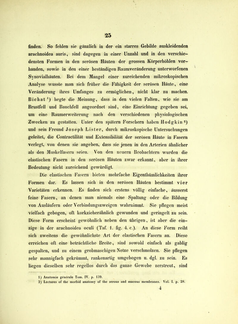 finden. So fehlen sie gänzlich in der ein starres Gebilde auskleidenden arachnoidea auris, sind dagegen in einer Unzahl und in den verschie- densten Formen in den serösen Häuten der grossen Körperhöhlen vor- handen, sowie in den einer beständigen Raumveränderung unterworfenen Synovialhäuten. Bei dem Mangel einer zureichenden mikroskopischen Analyse wusste man sich früher die Fähigkeit der serösen Häute, eine Veränderung ihres Umfanges zu ermöglichen, nicht klar zu machen. Bichat *) hegte die Meinung, dass in den vielen Falten, wie sie am Brustfell und Bauchfell angeordnet sind, eine Einrichtung gegeben sei, um eine Raumerweiterung nach den verschiedenen physiologischen Zwecken zu gestatten. Unter den spätem Forschern haben Hodgkin 1 2) und sein Freund Joseph Lister, durch mikroskopische Untersuchungen geleitet, die Contractilität und Extensibilität der serösen Häute in Fasern verlegt, von denen sie angeben, dass sie jenen in den Arterien ähnlicher als den Muskelfasern seien. Von den neuern Beobachtern wurden die elastischen Fasern in den serösen Häuten zwar erkannt, aber in ihrer Bedeutung nicht zureichend gewürdigt. Die elastischen Fasern bieten mehrfache Eigenthümlichkeiten ihrer Formen dar. Es lassen sich in den serösen Häuten bestimmt vier Varietäten erkennen. Es finden sich erstens völlig einfache, äusserst feine Fasern, an denen man niemals eine Spaltung oder die Bildung von Ausläufern oder Verbindungszweigen wahrnimmt. Sie pflegen meist vielfach gebogen, oft korkzieherähnlich gewunden und geringelt zu sein. Diese Form erscheint gewöhnlich neben den übrigen, ist aber die ein- zige in der arachnoidea oculi (Taf. 1. fig. 4. c.). An diese Form reiht sich zweitens die gewöhnlichste Art der elastischen Fasern an. Diese erreichen oft eine beträchtliche Breite, sind sowohl einfach als gablig gespalten, und zu einem grobmaschigen Netze verschmolzen. Sie pflegen sehr mannigfach gekrümmt, rankenartig umgebogen u. dgl. zu sein. Es liegen dieselben sehr regellos durch das ganze Gewebe zerstreut, sind 1) Anatomie generale Tom. IV. p. 139. 2) Lectures of the morbid anatomy of the serous and inucous membranes. Vol. I. p. 28.