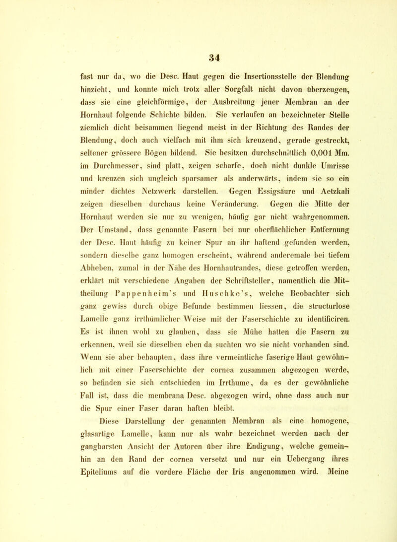 fast nur da, wo die Desc. Haut gegen die Insertionsstelle der Blendung hinzieht, und konnte mich trotz aller Sorgfalt nicht davon überzeugen, dass sie eine gleichförmige, der Ausbreitung jener Membran an der Hornhaut folgende Schichte bilden. Sie verlaufen an bezeichneter Stelle ziemlich dicht beisammen liegend meist in der Richtung des Randes der Blendung, doch auch vielfach mit ihm sich kreuzend, gerade gestreckt, seltener grössere Bögen bildend. Sie besitzen durchschnittlich 0,001 Mm. im Durchmesser, sind platt, zeigen scharfe, doch nicht dunkle Umrisse und kreuzen sich ungleich sparsamer als anderwärts, indem sie so ein minder dichtes Netzwerk darstellen. Gegen Essigsäure und Aetzkali zeigen dieselben durchaus keine Veränderung. Gegen die Mitte der Hornhaut werden sie nur zu wenigen, häufig gar nicht wahrgenommen. Der Umstand, dass genannte Fasern bei nur oberflächlicher Entfernung der Desc. Haut häufig zu keiner Spur an ihr haftend gefunden werden, sondern dieselbe ganz homogen erscheint, während anderemale bei tiefem Abheben, zumal in der Nähe des Hornhautrandes, diese getroffen werden, erklärt mit verschiedene Angaben der Schriftsteller, namentlich die Mit- theilung Pappenheim’s und Huschke’s, welche Beobachter sich ganz gewiss durch obige Befunde bestimmen Hessen, die structurlose Lamelle ganz irrtümlicher Weise mit der Faserschichte zu identificiren. Es ist ihnen wohl zu glauben, dass sie Mühe hatten die Fasern zu erkennen, weil sie dieselben eben da suchten wo sie nicht vorhanden sind. Wenn sie aber behaupten, dass ihre vermeintliche faserige Haut gewöhn- lich mit einer Faserschichte der cornea zusammen abgezogen werde, so befinden sie sich entschieden im Irrthume, da es der gewöhnliche Fall ist, dass die membrana Desc. abgezogen wird, ohne dass auch nur die Spur einer Faser daran haften bleibt. Diese Darstellung der genannten Membran als eine homogene, glasartige Lamelle, kann nur als wahr bezeichnet werden nach der gangbarsten Ansicht der Autoren über ihre Endigung, welche gemein- hin an den Rand der cornea versetzt und nur ein Uebergang ihres Epiteliums auf die vordere Fläche der Iris angenommen wird. Meine