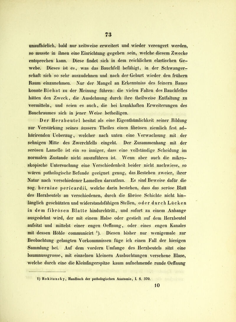 unaufhörlich, bald nur zeitweise erweitert und wieder verengert werden, so musste in ihnen eine Einrichtung gegeben sein, welche diesem Zwecke entsprechen kann. Diese findet sich in dem reichlichen elastischen Ge- webe. Dieses ist es, was das Bauchfell befähigt, in der Schwanger- schaft sich so sehr auszudehnen und nach der Geburt wieder den frühem Raum einzunehmen. Nur der Mangel an Erkenntniss des feinem Baues konnte Bichat zu der Meinung führen: die vielen Falten des Bauchfelles hätten den Zweck, die Ausdehnung durch ihre theilweise Entfaltung zu vermitteln, und seien es auch, die bei krankhaften Erweiterungen des Bauchraumes sich in jener Weise betheiligen. Der Herzbeutel besitzt als eine Eigenthümlichkeit seiner Bildung zur Verstärkung seines äussern Theiles einen fibrösen ziemlich fest ad- härirenden Ueberzug, welcher nach unten eine Verwachsung mit der sehnigen Mitte des Zwerchfells eingeht. Der Zusammenhang mit der serösen Lamelle ist ein so inniger, dass eine vollständige Scheidung im normalen Zustande nicht auszuführen ist. Wenn aber auch die mikro- skopische Untersuchung eine Verschiedenheit beider nicht nach wiese, so wären pathologische Befunde geeignet genug, das Bestehen zweier, ihrer Natur nach verschiedener Lamellen darzuthun. Es sind Beweise dafür die sog. herniae pericardii, welche darin bestehen, dass das seröse Blatt des Herzbeutels an verschiedenen, durch die fibröse Schichte nicht hin- länglich geschützten und widerstandsfähigen Stellen, oder durchLücken in dem fibrösen Blatte hindurchtritt, und sofort zu einem Anhänge ausgedehnt wird, der mit einem Halse oder gestielt auf dem Herzbeutel aufsitzt und mittelst einer engen Oeffnung, oder eines engen Kanales mit dessen Höhle communicirt l). Diesen bisher nur wenigemale zur Beobachtung gelangten Vorkommnissen füge ich einen Fall der hiesigen Sammlung bei. Auf dem vordem Umfange des Herzbeutels sitzt eine baumnussgrosse, mit einzelnen kleinem Ausbuchtungen versehene Blase, welche durch eine die Kleinfingerspitze kaum aufnehmende runde Oeffnung 1) Rokitansky, Handbuch der pathologischen Anatomie, I. S. 370. 10
