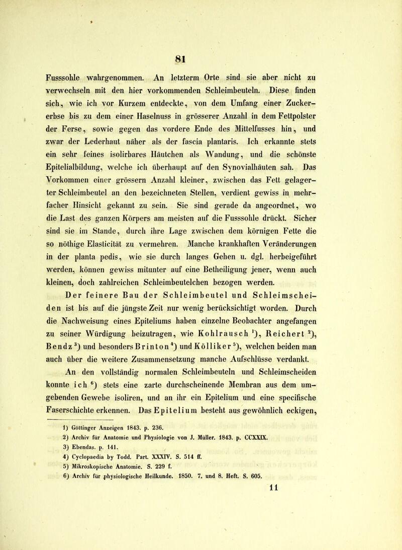 Fusssohle wahrgenommen. An letzterm Orte sind sie aber nicht zu verwechseln mit den hier vorkommenden Schleimbeuteln. Diese finden sich, wie ich vor Kurzem entdeckte, von dem Umfang einer Zucker- erbse bis zu dem einer Haselnuss in grösserer Anzahl in dem Fettpolster der Ferse, sowie gegen das vordere Ende des Mittelfusses hin, und zwar der Lederhaut näher als der fascia plantaris. Ich erkannte stets ein sehr feines isolirbares Häutchen als Wandung, und die schönste Epitelialbildung, welche ich überhaupt auf den Synovialhäuten sah. Das Vorkommen einer grossem Anzahl Meiner, zwischen das Fett gelager- ter Schleimbeutel an den bezeichneten Stellen, verdient gewiss in mehr- facher Hinsicht gekannt zu sein. Sie sind gerade da angeordnet, wo die Last des ganzen Körpers am meisten auf die Fusssohle drückt. Sicher sind sie im Stande, durch ihre Lage zwischen dem körnigen Fette die so nöthige Elasticität zu vermehren. Manche krankhaften Veränderungen in der planta pedis, wie sie durch langes Gehen u. dgl. herbeigeführt werden, können gewiss mitunter auf eine Betheiligung jener, wenn auch Meinen, doch zahlreichen Schleimbeutelchen bezogen werden. Der feinere Bau der Schleimbeutel und Schleimschei- den ist bis auf die jüngste Zeit nur wenig berücksichtigt worden. Durch die Nachweisung eines Epiteliums haben einzelne Beobachter angefangen zu seiner Würdigung beizutragen, wie Kohlrausch '), Reichert 1 2), B e n d z 3) und besonders B r i n t o n4) und K ö 11 i k e r5), welchen beiden man auch über die weitere Zusammensetzung manche Aufschlüsse verdankt. An den vollständig normalen Schleimbeuteln und Schleimscheiden konnte ich 6) stets eine zarte durchscheinende Membran aus dem um- gebenden Gewebe isoliren, und an ihr ein Epitelium und eine specifische Faserschichte erkennen. Das Epitelium besteht aus gewöhnlich eckigen, 1) Göttinger Anzeigen 1843. p. 236. 2) Archiv für Anatomie und Physiologie von J. Müller. 1843. p. CCXXIX. 3) Ebendas, p. 141. 4) Cyclopaedia by Todd. Part. XXXIV. S. 514 ff. 5) Mikroskopische Anatomie. S. 229 f. 6) Archiv für physiologische Heilkunde. 1850. 7. und 8. Heft. S. 605. 11