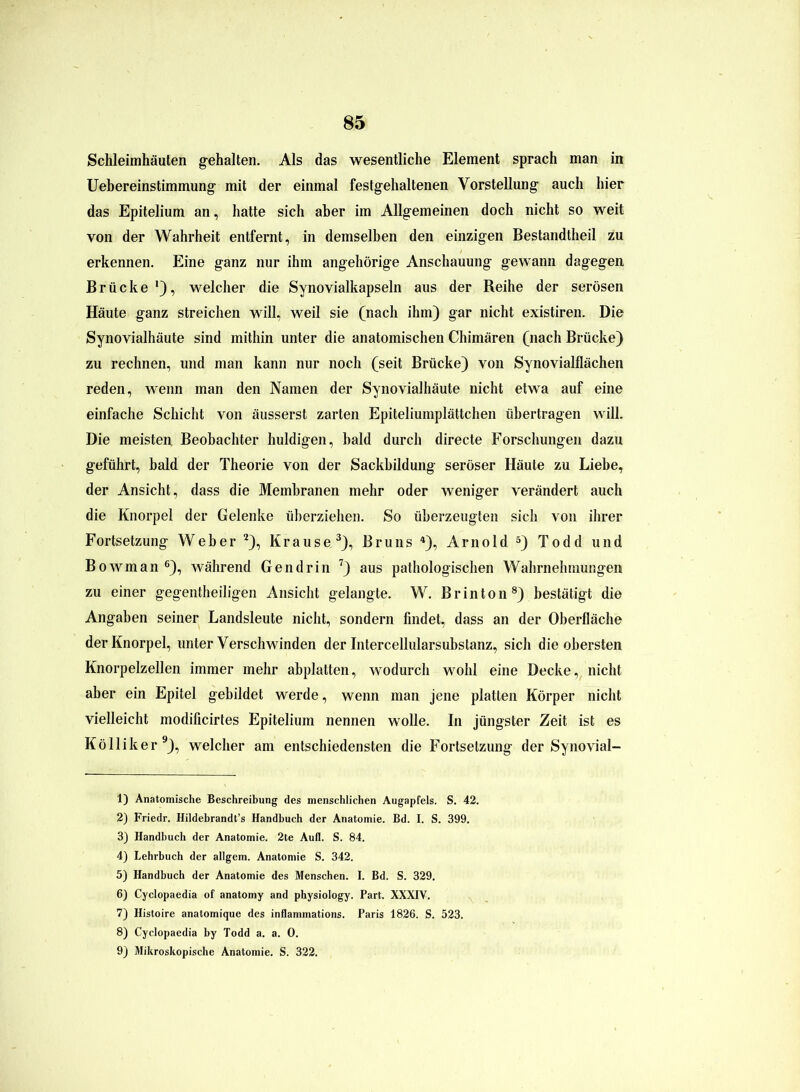 Schleimhäuten gehalten. Als das wesentliche Element sprach man in Uebereinstimmung mit der einmal festgehaltenen Vorstellung auch hier das Epitelium an, hatte sich aber im Allgemeinen doch nicht so weit von der Wahrheit entfernt, in demselben den einzigen Bestandteil zu erkennen. Eine ganz nur ihm angehörige Anschauung gewann dagegen Brücke *), welcher die Synovialkapseln aus der Reihe der serösen Häute ganz streichen will, weil sie (nach ihm) gar nicht existiren. Die Synovialhäute sind mithin unter die anatomischen Chimären (nach Brücke) zu rechnen, und man kann nur noch (seit Brücke) von Synovialflächen reden, wenn man den Namen der Synovialhäute nicht etwa auf eine einfache Schicht von äusserst zarten Epiteliumplättchen übertragen will. Die meisten Beobachter huldigen, bald durch directe Forschungen dazu geführt, bald der Theorie von der Sackbildung seröser Häute zu Liebe, der Ansicht, dass die Membranen mehr oder weniger verändert auch die Knorpel der Gelenke überziehen. So überzeugten sich von ihrer Fortsetzung Weber 1 2), Krause3), Bruns 4), Arnold 5) Todd und Bowman 6), während Gen drin 7) aus pathologischen Wahrnehmungen zu einer gegenteiligen Ansicht gelangte. W. Br in ton8) bestätigt die Angaben seiner Landsleute nicht, sondern findet, dass an der Oberfläche der Knorpel, unter Verschwinden der Intercellularsubstanz, sich die obersten Knorpelzellen immer mehr abplatten, wodurch wohl eine Decke, nicht aber ein Epitel gebildet werde, wenn man jene platten Körper nicht vielleicht modificirtes Epitelium nennen wolle. In jüngster Zeit ist es Kölliker9), welcher am entschiedensten die Fortsetzung der Synovial- 1) Anatomische Beschreibung des menschlichen Augapfels. S. 42. 2) Friedr. Hildebrandt’s Handbuch der Anatomie. Bd. I. S. 399. 3) Handbuch der Anatomie. 2te Aufl. S. 84. 4) Lehrbuch der allgem. Anatomie S. 342. 5) Handbuch der Anatomie des Menschen. I. Bd. S. 329. 6) Cyclopaedia of anatomy and physiology. Part. XXXIV. 7) Histoire anatomique des inflammations. Paris 1826. S. 523. 8) Cyclopaedia by Todd a. a. 0. 9) Mikroskopische Anatomie. S. 322.