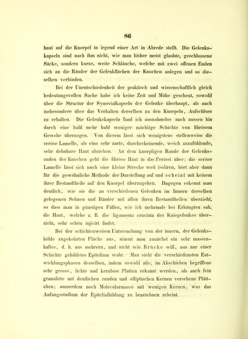 haut auf die Knorpel in irgend einer Art in Abrede stellt. Die Gelenks- kapseln sind nach ihm nicht, wie man bisher meist glaubte, geschlossene Säcke, sondern kurze, weite Schläuche, welche mit zwei offenen Enden sich an die Ränder der Gelenkflächen der Knochen anlegen und so die- selben verbinden. Bei der Unentschiedenheit der praktisch und wissenschaftlich gleich bedeutungsvollen Sache habe ich keine Zeit und Mühe gescheut, sowohl über die Structur der Synovialkapseln der Gelenke überhaupt, als auch insbesondere über das Verhalten derselben zu den Knorpeln, Aufschluss zu erhalten. Die Gelenkskapseln fand ich ausnahmslos nach aussen hin durch eine bald mehr bald weniger mächtige Schichte von fibrösem Gewebe überzogen. Von diesem lässt sich wenigstens stellenweise die seröse Lamelle, als eine sehr zarte, durchscheinende, weich anzufühlende, sehr dehnbare Haut abzielien. An dem knorpligen Rande der Gelenks- enden der Knochen geht die fibröse Haut in das Periost über; die seröse Lamelle lässt sich noch eine kleine Strecke weit isoliren, hört aber dann für die gewöhnliche Methode der Darstellung auf und scheint mit keinem ihrer Bestandtheile auf den Knorpel überzugehen. Dagegen erkennt man deutlich, wie sie die an verschiedenen Gelenken im Innern derselben gelegenen Sehnen und Bänder mit allen ihren Bestandtheilen überzieht, so dass man in günstigen Fällen, wie ich mehrmals bei Erhängten sah, die Haut, welche z. B. die ligamenta cruciata des Kniegelenkes über- zieht, sehr schön injicirt findet. Bei der schichtenweisen Untersuchung von der innern, der Gelenks- höhle zugekehrlen Fläche aus, nimmt man zunächst ein sehr massen- haftes, d. h. aus mehrern, und nicht wie Brücke will, aus nur einer Schichte gebildetes Epitelium wahr. Man sieht die verschiedensten Ent- wicklungsphasen desselben, indem sowohl alte, im Abschieben begriffene sehr grosse, lichte und kernlose Platten erkannt werden, als auch fein granulirte mit deutlichen runden und elliptischen Kernen versehene Plätt- chen; ausserdem noch Molecularmasse mit wenigen Kernen, was das Anfangsstadium der Epitelialbildung zu bezeichnen scheint.
