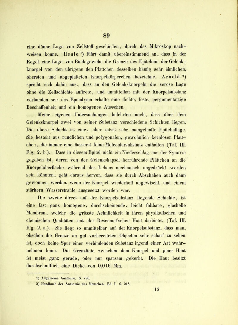 m eine dünne Lage von Zellstoff geschieden, durch das Mikroskop nach- weisen könne. Henle l) führt damit übereinstimmend an, dass ;n der Regel eine Lage von Bindegewebe die Grenze des Epitelium der Gelenk- knorpel von den übrigens den Plättchen desselben häufig sehr ähnlichen, obersten und abgeplatteten Knorpelkörperchen bezeichne. Arnold 2) spricht sich dahin aus, dass an den Gelenksknorpeln die seröse Lage ohne die Zellschichte auftrete, und unmittelbar mit der Knorpelsubstanz verbunden sei; das Ependyma erhalte eine dichte, feste, pergamentartige Beschaffenheit und ein homogenes Aussehen. Meine eigenen Untersuchungen belehrten mich, dass über dem Gelenksknorpel zwei von seiner Substanz verschiedene Schichten liegen. Die obere Schicht ist eine, aber meist sehr mangelhafte Epiteliallage. Sie besteht aus rundlichen und polygonalen, gewöhnlich kernlosen Plätt- chen, die immer eine äusserst feine Molecularsubstanz enthalten (Taf. III. Fig. 2. b.). Dass in diesem Epitel nicht ein Niederschlag aus der Synovia gegeben ist, deren von der Gelenkskapsel herrührende Plättchen an die Knorpeloberfläche während des Lebens mechanisch angedrückt worden sein könnten, geht daraus hervor, dass sie durch Abschaben auch dann gewonnen werden, wenn der Knorpel wiederholt abgewischt., und einem stärkern Wasserstrahle ausgesetzt worden war. Die zweite direct auf der Knorpelsubstanz liegende Schichte, ist eine fast ganz homogene, durchscheinende, leicht faltbare, glashelle Membran, welche die grösste Aehnlichkeit in ihren physikalischen und chemischen Qualitäten mit der Descemet’schen Haut darbietet (Taf. HI. Fig. 2. a.). Sie liegt so unmittelbar auf der Knorpelsubstanz, dass man, ohschon die Grenze an gut vorbereiteten Objecten sehr scharf zu sehen ist, doch keine Spur einer verbindenden Substanz irgend einer Art wahr- nehmen kann. Die Grenzlinie zwischen dem Knorpel und jener Haut ist meist ganz gerade, oder nur sparsam gekerbt. Die Haut besitzt durchschnittlich eine Dicke von 0,016 Mm. 1) Allgemeine Anatomie. S. 796. 2) Handbuch der Anatomie des Menschen. Bd. I. S. 218. 12