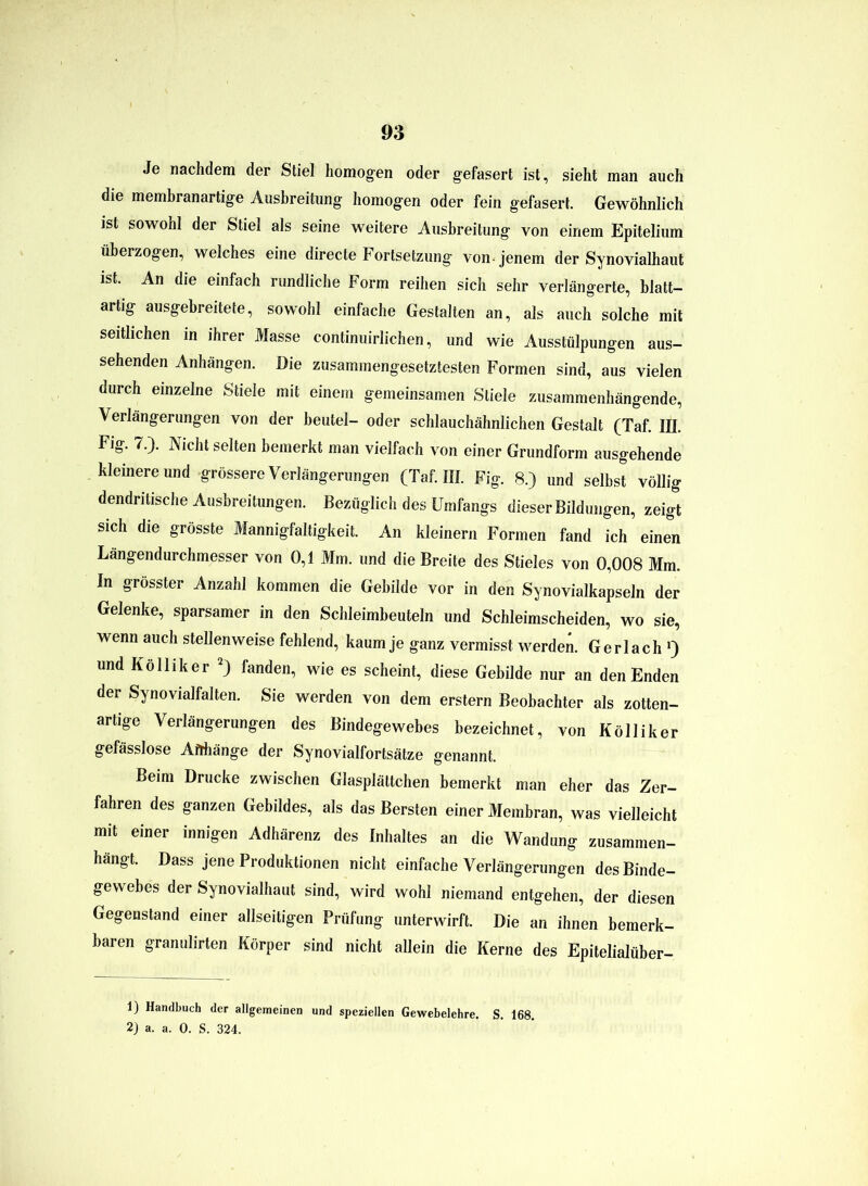 Je nachdem der Stiel homogen oder gefasert ist, sieht man auch die membranartige Ausbreitung homogen oder fein gefasert. Gewöhnlich ist sowohl der Stiel als seine weitere Ausbreitung von einem Epitelium überzogen, welches eine directe Fortsetzung von-jenem der Synovialhaut ist. An die einfach rundliche Form reihen sich sehr verlängerte, blatt- artig ausgebreitete, sowohl einfache Gestalten an, als auch solche mit seitlichen in ihrer Masse continuirlichen, und wie Ausstülpungen aus- sehenden Anhängen. Die zusammengesetztesten Formen sind, aus vielen durch einzelne Stiele mit einem gemeinsamen Stiele zusammenhängende, Verlängerungen von der beutel- oder schlauchähnlichen Gestalt (Taf. III. Fig. 7.). Nicht selten bemerkt man vielfach von einer Grundform ausgehende kleinere und grössere Verlängerungen (Taf. III. Fig. 8.) und selbst völlig dendritische Ausbreitungen. Bezüglich des Umfangs dieser Bildungen, zeigt sich die grösste Mannigfaltigkeit. An kleinern Formen fand ich einen Längendurchmesser von 0,1 Mm. und die Breite des Stieles von 0,008 Mm. In grösster Anzahl kommen die Gebilde vor in den Synovialkapseln der Gelenke, sparsamer in den Schleimbeuteln und Schleimscheiden, wo sie, wenn auch stellenweise fehlend, kaum je ganz vermisst werden. Gerlach ») und Kolliker 1 2) fanden, wie es scheint, diese Gebilde nur an den Enden der Synovialfalten. Sie werden von dem erstem Beobachter als zotten- artige Verlängerungen des Bindegewebes bezeichnet, von Kölliker gefässlose Anhänge der Synovialfortsätze genannt. Beim Drucke zwischen Glasplättchen bemerkt man eher das Zer- fahren des ganzen Gebildes, als das Bersten einer Membran, was vielleicht mit einer innigen Adhärenz des Inhaltes an die Wandung zusammen- hangt. Dass jene Produktionen nicht einfache Verlängerungen des Binde- gewebes der Synovialhaut sind, wird wohl niemand entgehen, der diesen Gegenstand einer allseitigen Prüfung unterwirft. Die an ihnen bemerk- baren granulirten Körper sind nicht allein die Kerne des Epitelialüber- 1) Handbuch der allgemeinen und speziellen Gewebelehre. S. 168. 2) a. a. 0. S. 324.