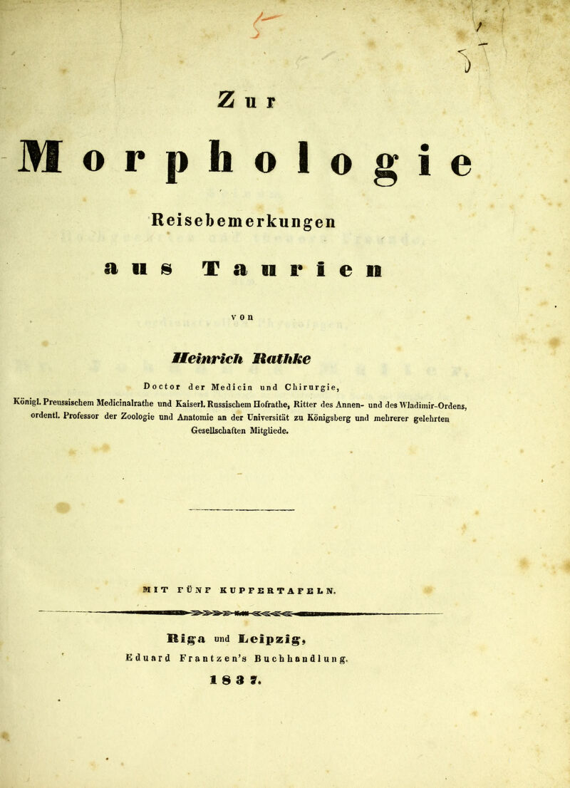 r i Zur M o r p h o logt e Reisebemerkungen ans T a n r 1 e 11 von Heinrich llathke Doctor der Medicin und Chirurgie, König!. Preussischem Medicinalrathe und Kaiserl. Russischem Hofratlie, Ritter des Annen- und des Wladimir-Ordens, ordentl. Professor der Zoologie und Anatomie an der Universität zu Königsberg und mehrerer gelehrten Gesellschaften Mitgliede. MIT FÜNF KUPFERTAFELN. Biga und Leipzig, Eduard Frantzen’s Buchhandlung. 18 3 7«