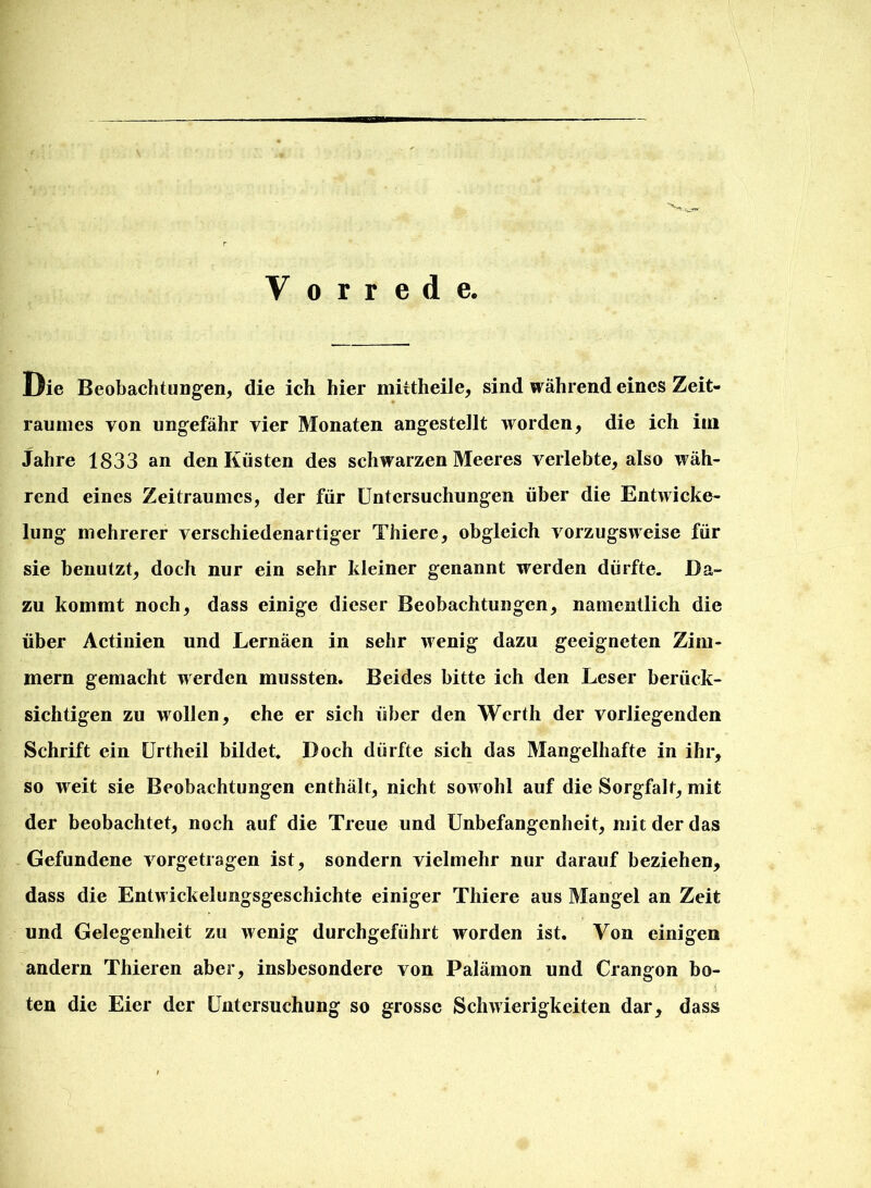 Y o r r e d e. Die Beobachtungen, die ich hier miitheile, sind während eines Zeit- raumes von ungefähr vier Monaten angestellt worden, die ich im Jahre 1833 an den Kästen des schwarzen Meeres verlebte, also wäh- rend eines Zeitraumes, der für Untersuchungen über die Entwicke- lung mehrerer verschiedenartiger Thiere, obgleich vorzugsweise für sie benutzt, doch nur ein sehr kleiner genannt werden dürfte. Da- zu kommt noch, dass einige dieser Beobachtungen, namentlich die über Actinien und Lernäen in sehr wenig dazu geeigneten Zim- mern gemacht werden mussten. Beides bitte ich den Leser berück- sichtigen zu wollen, che er sich über den Werth der vorliegenden Schrift ein Urtheil bildet. Doch dürfte sich das Mangelhafte in ihr, so weit sie Beobachtungen enthält, nicht sowohl auf die Sorgfalt, mit der beobachtet, noch auf die Treue und Unbefangenheit, mit der das Gefundene vorgetragen ist, sondern vielmehr nur darauf beziehen, dass die Entwickelungsgeschichte einiger Thiere aus Mangel an Zeit und Gelegenheit zu wenig durchgeführt worden ist. Von einigen andern Thieren aber, insbesondere von Palämon und Crangon bo- ten die Eier der Untersuchung so grosse Schwierigkeiten dar, dass