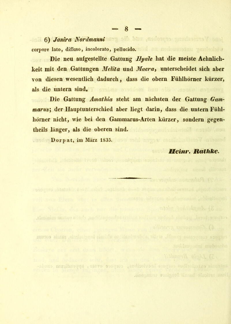 6) Janira Nordmanni corpore lato, diffuso, incolorato, pellucido. Die neu aufgestellte Gattung Hyale hat die meiste Aehnlich- keit mit den Gattungen Melita und Maera, unterscheidet sich aber von diesen wesentlich dadurch, dass die obern Fühlhörner kürzer, als die untern sind. Die Gattung Amatliia steht am nächsten der Gattung Gam- marus; der Hauptunterschied aber liegt darin, dass die untern Fühl- hörner nicht, wie bei den Gammarus-Arten kürzer, sondern gegen- theils länger, als die oberen sind. Dorpat, im März 1835. Heinr. Mialhke.