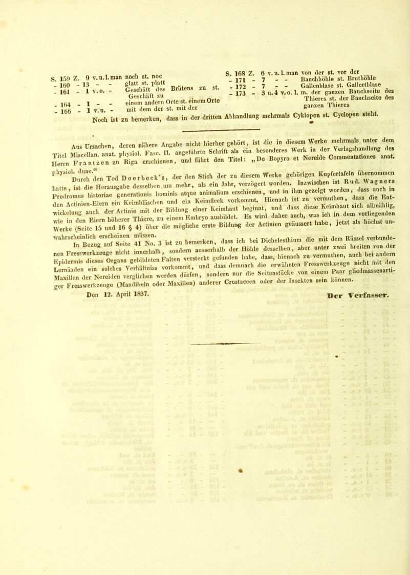 S. 159 Z. 9 v.u.l.man noch st. noc - 160 - 161 - 164 1 - - 1 v.n. glatt st. platt Geschäft des Brütens zu st. Geschäft zu . einem andern Orte st. einem Orte mit dem der st. mit der S. 168 Z. 6 y. u. 1. man von der st. vor der _ i7i _ 7 - - Bauchhöhle st. Brutliölde - 172 - 7 - - Gallenblase st. Gallertblase - 173 - 3 u.4 v.o. 1. m. der ganzen Bauchseite des Thieres st. der Bauchseite des ganzen Thieres v n. - mit dem der st. mu aer ° Noch ist zu bemerken, dass in der dritten Abhandlung mehrmals Cyklopen st. Cyclopen steht. Hot» Fr“nUenajnPKga'erSchicnen, und rührt de» Titel: „De Bop„o et Nereide Comn.entat.ones anal. ,,bjSi0D nrch de» Ted Doerbeck’s, der de» Stiel, der z» diesem Werke gehörige» «“P“ 5ba“ hatte ist die Herausgabe desselbe» um mehr, als ein Jahr, verzögert worden. Inzwischen ist Rud. Wag ne Prodromus liistoriae generationis hominis atque animalium erschiene», und in ihm gezeigt worden dass auch in Werke (Seite 15 und 16 § 4) über die mögliche erste Bildung der Actinien geäussert habe, jetzt als höchst un- wahrscheinlich erscheinen müssen. dass ich w Dicl,e,esthium die mit dem Rüssel verbünde- der Ne^vI^Twerden dürten, sondern nur die Seiteustücke von einem Paar gbedmassenaru- ger Fresswerkzeuge (Mandibeln oder Maxillen) anderer Crustaceen oder der Insekten sein können. Den 12. April 1837. Wer Verfasser.