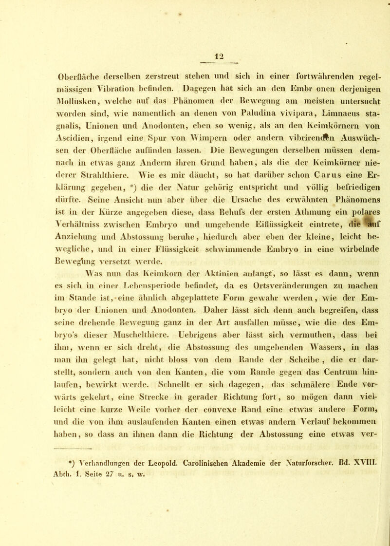Oberfläche derselben zerstreut stehen und sich in einer fortwährenden regel- mässigen Vibration befinden. Dagegen hat sich an den Embr onen derjenigen Mollusken, welche auf das Phänomen der Bewegung am meisten untersucht worden sind, wie namentlich an denen von Paludina vivipara, Limnaeus sta- gnalis, Unionen und Anodonten, eben so wenig, als an den Keimkörnern von Ascidien, irgend eine Spur von Wimpern oder andern vibrirentfen Auswüch- sen der Oberfläche auffinden lassen. Die Bewegungen derselben müssen dem- nach in etwas ganz Anderm ihren Grund haben, als die der Keimkörner nie- derer Strahlthiere. Wie es mir däucht, so hat darüber schon Carus eine Er- klärung gegeben, *) die der Natur gehörig entspricht und völlig befriedigen dürfte. Seine Ansicht nun aber über die Ursache des erwähnten Phänomens ist in der Kürze angegeben diese, dass Behufs der ersten Athmung ein polares A erhältniss zwischen Embryo und umgebende Eiflüssigkeit eintrete, die %,r Anziehung und Abstossung beruhe, hiedurch aber eben der kleine, leicht be- wegliche, und in einer Flüssigkeit schwimmende Embryo in eine wirbelnde Beweghng versetzt w erde. AYas nun das Keimkorn der Aktinien anlangt, so lässt es dann, wenn es sich in einer I.ebensperiode befindet, da es Ortsveränderungen zu machen im Stande ist, eine ähnlich abgeplattete Form gewahr werden, wie der Em- bryo der Unionen und Anodonten. Daher lässt sich denn auch begreifen, dass seine drehende Bewegung ganz in der Art ausfallen müsse, wie die des Em- bryo’s dieser Muschelthiere. Uebrigens aber lässt sich vermuthen, dass bei ihm, wenn er sich (lieht, die Abstossung des umgebenden Wassers, in das man ihn gelegt hat, nicht bloss von dem Bande der Scheibe , die er dar- stellt, sondern auch von den Kanten, die vom Rande gegen das Centrum hin- laufen, bewirkt werde. Schnellt er sich dagegen, das schmälere Ende vor- wärts gekehrt, eine Strecke in gerader Richtung fort, so mögen dann viel- leicht eine kurze AAeile vorher der convexe Rand eine etwas andere Form, und die von ihm auslaufenden Kanten einen etwas andern Verlauf bekommen haben, so dass an ihnen daim die Richtung der Abstossung eine etwas ver- *) A'erhandlungen der Leopold. Carolinischen Akademie der Xaturforscher. Bd. XVIII. Abth. 1. Seite 27 u. s, w.