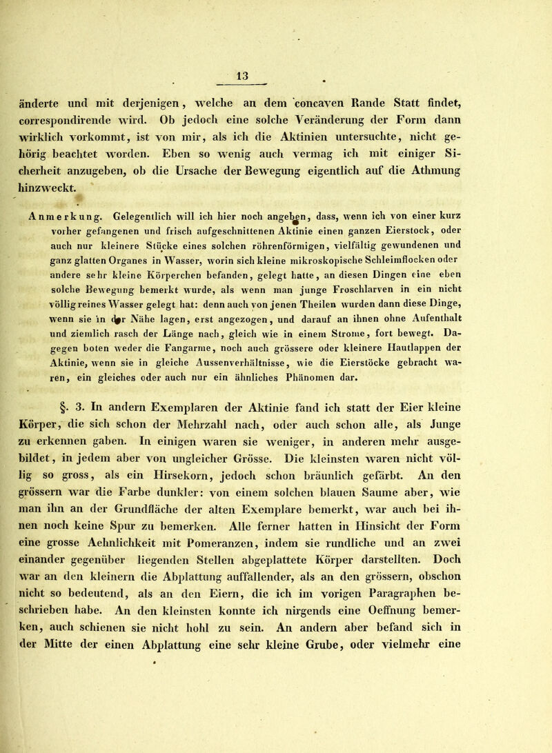 änderte und mit derjenigen, welche an dem concaven Rande Statt findet, correspondirende wird. Ob jedoch eine solche Veränderung der Form dann wirklich vorkommt, ist von mir, als ich die Aktinien untersuchte, nicht ge- hörig beachtet worden. Eben so wenig auch vermag ich mit einiger Si- cherheit anzugeben, ob die Ursache der Bewegung eigentlich auf die Athmung hinzweckt. Anmerkung. Gelegentlich will ich hier noch angeln, dass, wenn ich von einer kurz vorher gefangenen und frisch aufgeschnittenen Aktinie einen ganzen Eierstock, oder auch nur kleinere Stücke eines solchen röhrenförmigen, vielfältig gewundenen und ganz glatten Organes in Wasser, worin sich kleine mikroskopische Schleimflocken oder andere sehr kleine Körperchen befanden, gelegt hatte, an diesen Dingen eine eben solche Bewegung bemerkt wurde, als wenn man junge Froschlarven in ein nicht völlig reines Wasser gelegt hat: denn auch von jenen Theilen wurden dann diese Dinge, wenn sie in flfr Nähe lagen, erst angezogen, und darauf an ihnen ohne Aufenthalt und ziemlich rasch der Länge nach, gleich wie in einem Strome, fort bewegt. Da- gegen boten weder die Fangarnre, noch auch grössere oder kleinere Hautlappen der Aktinie, wenn sie in gleiche Aussenverhältnisse, wie die Eierstöcke gebracht wa- ren, ein gleiches oder auch nur ein ähnliches Phänomen dar. §. 3. In andern Exemplaren der Aktinie fand ich statt der Eier kleine Körper, die sich schon der Mehrzahl nach, oder auch schon alle, als Junge zu erkennen gaben. In einigen waren sie weniger, in anderen mehr ausge- bildet , in jedem aber von ungleicher Grösse. Die kleinsten waren nicht völ- lig so gross, als ein Hirsekorn, jedoch schon bräunlich gefärbt. An den grossem war die Farbe dunkler: von einem solchen blauen Saume aber, wie man ihn an der Grundfläche der alten Exemplare bemerkt, war auch bei ih- nen noch keine Spur zu bemerken. Alle ferner hatten in Hinsicht der Form eine grosse Aehnlichkeit mit Pomeranzen, indem sie rundliche und an zwei einander gegenüber liegenden Stellen abgeplattete Körper darstellten. Doch war an den kleinern die Abplattung auffallender, als an den grossem, obschon nicht so bedeutend, als an den Eiern, die ich im vorigen Paragraphen be- schrieben habe. An den kleinsten konnte ich nirgends eine Oeffnung bemer- ken, auch schienen sie nicht hohl zu sein. An andern aber befand sich in der Mitte der einen Abplattung eine sehr kleine Grube, oder vielmehr eine