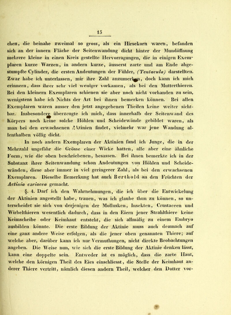 dien, die beinahe zweimal so gross, als ein Hirsekorn waren, befanden sich an der innern Fläche der Seitenwandung dicht hinter der Mundöffnung mehrere kleine in einen Kreis gestellte Heryorragungen, die in einigen Exem- plaren kurze Warzen, in andern kurze, äusserst zarte und am Ende abge- stumpfte Cylinder, die ersten Andeutungen der Fühler, (Tentacula) darstellten. Zwar habe ich unterlassen, mir ihre Zahl anzumerl^n, doch kann ich mich erinnern, dass ihrer sehr viel weniger vorkamen, als bei den Mutterthieren. Bei den kleinern Exemplaren schienen sie aber noch nicht vorhanden zu sein, wenigstens habe ich Nichts der Art bei ihnen bemerken können. Bei allen Exemplaren waren ausser den jetzt angegebenen Theilen keine weiter sicht- bar. Insbesondej^ überzeugte ich mich, dass innerhalb der Seitenwand des Körpers noch keine solche Höhlen und Scheidewände gebildet waren, als man bei den erwachsenen Aktinien findet, vielmehr war jene Wandung al- lenthalben völlig dicht. In noch andern Exemplaren der Aktinien fand ich Junge, die in der Mehrzahl ungefähr die Grosse einer Wicke hatten, alle aber eine ähnliche Form, wie die oben beschriebenen, besassen. Bei ihnen bemerkte ich in der Substanz ihrer Seitenwandung schon Andeutungen von Höhlen und Scheide- wänden, diese aber immer in viel geringerer Zahl, als bei den erwachsenen Exemplaren. Dieselbe Bemerkung hat auch Berthold an den Früchten der Actinia coriacea gemacht. §. 4. Darf ich den Wahrnehmungen, die ich über die Entwickelung der Aktinien angestellt habe, trauen, was ich glaube thun zu können, so un- terscheidet sie sich von derjenigen der Mollusken, Insekten, Crustaceen und Wübeltliieren wesentlich dadurch, dass in den Eiern jener Strahlthiere keine Keimscheibe oder Keimhaut entsteht, die sich allmälig zu einem Embryo ausbilden könnte. Die erste Bildung der Aktinie muss auch demnach auf eine ganz andere Weise erfolgen, als die jener oben genannten Thicre; auf welche aber, darüber kann icli nur Vermuthungen, nicht direkte Beobachtungen angeben. Die Weise nun, wie sich die erste Bildung der Aktinie denken lässt, kann eine doppelte sein. Entweder ist es möglich, dass die zarte Haut, welche den körnigen Theil des Eies einschliesst, die Stelle der Keimhaut an- derer Tiiiere vertritt, nämlich diesen andern Theil, welcher den Dotter vor-