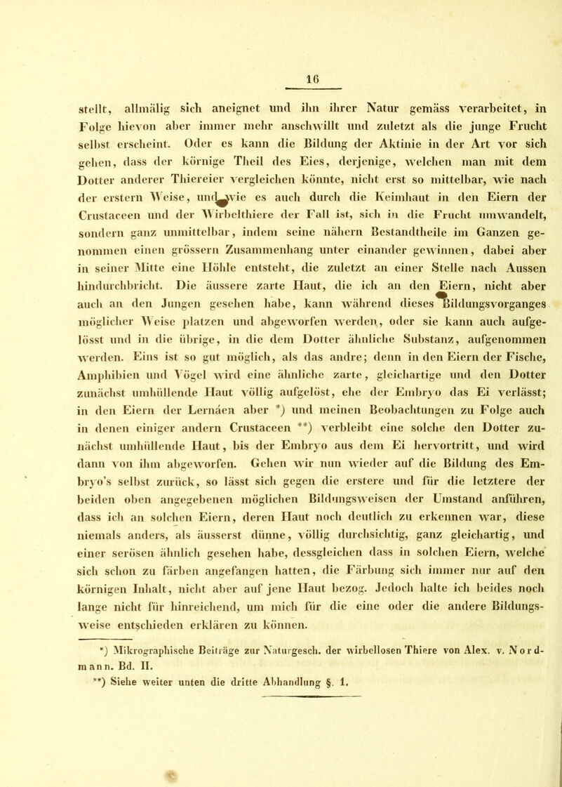 stellt, allmälig sich aneignet und ihn ihrer Natur gemäss verarbeitet, in Folge hievon aber immer mehr anschwillt und zuletzt als die junge Frucht selbst erscheint. Oder es kann die Bildung der Aktinie in der Art vor sich gehen, dass der körnige Theil des Eies, derjenige, welchen man mit dem Dotter anderer Thiereier vergleichen könnte, nicht erst so mittelbar, wie nach der erstem Weise, und^vie es auch durch die Keimhaut in den Eiern der Crustaceen und der Wirbelthiere der Fall ist, sich in die Frucht umwandelt, sondern ganz unmittelbar, indem seine nähern Bestandteile im Ganzen ge- nommen einen grossem Zusammenhang unter einander gewinnen, dabei aber in seiner Mitte eine Höhle entsteht, die zuletzt an einer Stelle nach Aussen hindurchbricht. Die äussere zarte Haut, die ich an den Eiern, nicht aber auch an den Jungen gesehen habe, kann während dieses^ildungsvorganges möglicher Meise platzen und abgeworfen werden, oder sie kann auch aufge- lösst und in die übrige, in die dem Dotter ähnliche Substanz, aufgenommen werden. Eins ist so gut möglich, als das andre; denn in den Eiern der Fische, Amphibien und Vögel wird eine ähnliche zarte, gleichartige und den Dotter zunächst umhüllende Haut völlig aufgelöst, ehe der Embryo das Ei verlässt; in den Eiern der Lernäen aber *) und meinen Beobachtungen zu Folge auch in denen einiger andern Crustaceen **) verbleibt eine solche den Dotter zu- nächst umhüllende Haut, bis der Embryo aus dem Ei hervortritt, und wird dann von ihm abgeworfen. Gehen wir nun wieder auf die Bildung des Em- bryo’s selbst zurück, so lässt sich gegen die erstere und für die letztere der beiden oben angegebenen möglichen Bildungsweisen der Umstand anführen, dass ich an solchen Eiern, deren Haut noch deutlich zu erkennen war, diese niemals anders, als äusserst dünne, völlig durchsichtig, ganz gleichartig, und einer serösen ähnlich gesehen habe, dessgleichen dass in solchen Eiern, welche sich schon zu färben angefangen hatten, die Färbung sich immer nur auf den körnigen Inhalt, nicht aber auf jene Haut bezog. Jedoch halte ich beides noch lange nicht für hinreichend, um mich für die eine oder die andere Bildungs- weise ent^clueden erklären zu können. *) Mikrographische Beiträge zur Xaturgesch. der wirbellosen Thiere von Alex. v. Nord- ann. Bd. II. **) Siehe weiter unten die dritte Abhandlung §. 1.