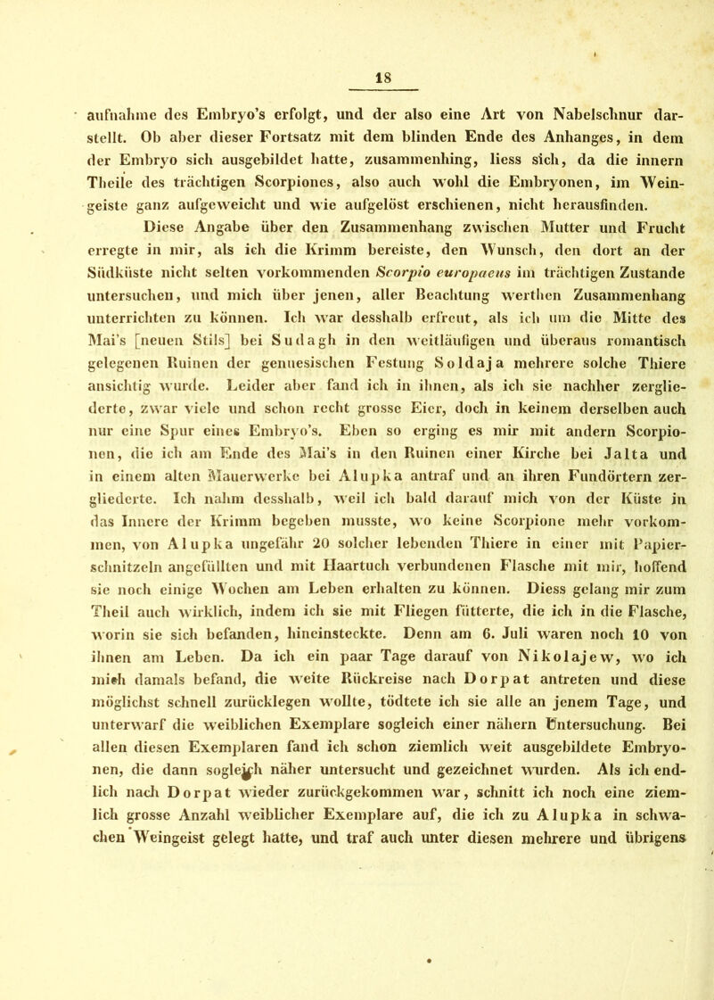 aufnahme des Embryo’s erfolgt, und der also eine Art von Nabelschnur dar- stellt. Ob aber dieser Fortsatz mit dem blinden Ende des Anhanges, in dem der Embryo sich ausgebildet hatte, zusammenhing, liess sich, da die innern Theile des trächtigen Scorpiones, also auch wohl die Embryonen, im Wein- geiste ganz aufgeweicht und wie aufgelöst erschienen, nicht herausfinden. Diese Angabe über den Zusammenhang zwischen Mutter und Frucht erregte in mir, als ich die Krimm bereiste, den Wunsch, den dort an der Südküste nicht selten vorkommenden Scorpio europaeus im trächtigen Zustande untersuchen, und mich über jenen, aller Beachtung werthen Zusammenhang unterrichten zu können. Ich war desshalb erfreut, als ich um die Mitte des Mai’s [neuen Stils] bei Sudagh in den weitläufigen und überaus romantisch gelegenen Ruinen der genuesischen Festung Soldaja mehrere solche Thiere ansichtig wurde. Leider aber fand ich in ihnen, als ich sie nachher zerglie- derte, zwar viele und schon recht grosse Eier, doch in keinem derselben auch nur eine Spur eines Embryo’s. Eben so erging es mir mit andern Scorpio- non, die ich am Ende des Mai’s in den Ruinen einer Kirche bei Jalta und in einem alten Mauervverkc bei Alupka antraf und an ihren Fundörtern zer- gliederte. Ich nahm desshalb, weil ich bald darauf mich von der Küste in das Innere der Krimm begeben musste, wo keine Scorpione mehr Vorkom- men, von Alupka ungefähr 20 solcher lebenden Thiere in einer mit Papier- schnitzeln angefüllten und mit Ilaartuch verbundenen Flasche mit mir, hoffend sie noch einige Wochen am Leben erhalten zu können. Diess gelang mir zum Theil auch wirklich, indem ich sie mit Fliegen fütterte, die ich in die Flasche, worin sie sich befanden, hineinsteckte. Denn am 6. Juli waren noch 10 von ihnen am Leben. Da ich ein paar Tage darauf von Nikolajew, wo ich mich damals befand, die weite Rückreise nach Dorpat antreten und diese möglichst schnell zurücklegen wollte, tödtete ich sie alle an jenem Tage, und unterwarf die weiblichen Exemplare sogleich einer nähern üntersuchung. Bei allen diesen Exemplaren fand ich schon ziemlich weit ausgebildete Embryo- nen, die dann sogle^h näher untersucht und gezeichnet wmrden. Als ich end- lich nach Dorpat wieder zurückgekommen war, schnitt ich noch eine ziem- lich grosse Anzahl weiblicher Exemplare auf, die ich zu Alupka in schwa- chen Weingeist gelegt hatte, und traf auch unter diesen mehrere und übrigens