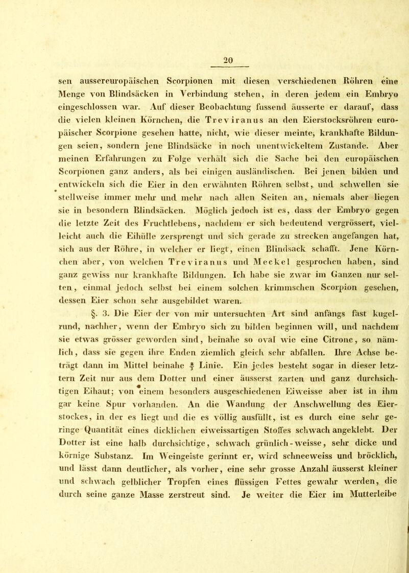 sen aussereuropäischen Scorpionen mit diesen verschiedenen Rohren eine Menge von Blindsäcken in Verbindung stehen, in deren jedem ein Embryo eingeschlossen war. Auf dieser Beobachtung fussend äusserte er darauf, dass die vielen kleinen Körnchen, die Treviranus an den Eierstocksröhren euro- päischer Scorpione gesehen hatte, nicht, wie dieser meinte■, krankhafte Bildun- gen seien, sondern jene Blindsäckc in noch unentwickeltem Zustande. Aber meinen Erfahrungen zu Folge verhält sich die Sache bei den europäischen Scorpionen ganz anders, aLs bei einigen ausländischen. Bei jenen bilden und entwickeln sich die Eier in den erwähnten Röhren selbst, und schwellen sie stellweise immer mein und mehr nach allen Seiten an, niemals aber liegen sie in besondern Blindsäcken. Möglich jedoch ist es, dass der Embryo gegen die letzte Zeit des Fruchtlebens, nachdem er sich bedeutend vergrössert, viel- leicht auch die Eihülle zersprengt und sich gerade zu strecken angefangen hat, sich aus der Röhre, in welcher er liegt, einen Blindsack schafft. Jene Körn- chen aber, von welchen Treviranus und Meckel gesprochen haben, sind ganz gewiss nur krankhafte Bildungen. Ich habe sie zwar im Ganzen nur sel- ten , einmal jedoch selbst bei einem solchen krimmschen Scorpion gesehen, dessen Eier schon sehr ausgebildet waren. §. 3. Die Eier der von mir untersuchten Art sind anfangs fast kugel- rund, nachher, wenn der Embryo sich zu bilden beginnen will, und nachdem sie etwas grösser geworden sind, beinahe so oval wie eine Citrone, so näm- lich , dass sie gegen ihre Enden ziemlich gleich sehr abfallen. Ihre Achse be- trägt dann im Mittel beinahe £ Linie. Ein jedes besteht sogar in dieser letz- tem Zeit nur aus dem Dotter und einer äusserst zarten und ganz durchsich- tigen Eihaut; von einem besonders ausgeschiedenen Eiweisse aber ist in ihm gar keine Spur vorhanden. An die Wandung der Anschwellung des Eier- stockes, in der es liegt und die es völlig ausfüllt, ist es durch eine sehr ge- ringe Quantität eines dicklichen eiweissartigen Stoffes schwach angeklebt. Der Dotter ist eine halb durchsichtige, schwach grünlich-weisse, sehr dicke und körnige Substanz. Im Weingeiste gerinnt er, wird schneeweiss und bröcklich, lind lässt dann deutlicher, als vorher, eine sehr grosse Anzahl äusserst kleiner und schwach gelblicher Tropfen eines flüssigen Fettes gewalir werden, die durch seine ganze Masse zerstreut sind. Je weiter die Eier im Mutterleibe