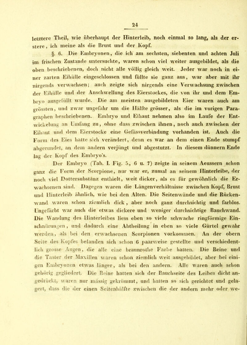 letztere Theil, wie überhaupt der Hinterleib, noch einmal so lang, als der er- stere, ich meine als die Brust und der Kopf. §. 6. Die Embryonen, die ich am sechsten, siebenten und achten Juli im frischen Zustande untersuchte, waren schon viel weiter ausgebildet, als die oben beschriebenen, doch nicht alle völlig gleich weit. Jeder war noch in ei- ner zarten Eihülle eingeschlossen und füllte sie ganz aus, war aber mit ihr nirgends verwachsen; auch zeigte sich nirgends eine Verwachsung zwischen der Eihülle und der Anschwellung des Eierstockes, die von ihr und dem Em- brvo ausgefüllt wurde. Die am meisten ausgebildeten Eier waren auch am grössten, und zwar ungefähr um die Hälfte grösser, als die im vorigen Para- graphen beschriebenen. Embryo und Eihaut nehmen also im Laufe der Ent- wickelung an Umfang zu, ohne dass zwischen ihnen, noch auch zwischen der Eihaut und dem Eierstocke eine Gefässverbindung vorhanden ist. Auch die Form des Eies hatte sich verändert, denn es war an dem einen Ende stumpf abgerundet, an dem andern verjüngt und abgestutzt. In diesem dünnem Ende lag der Kopf des Embryo’s. Der Embryo (Tab. I. Fig. 5, 6 u. 7) zeigte in seinem Aeussern schon ganz die Form der Scorpione, nur war er, zumal an seinem Hinterleibe, der noch viel Dottersubstänz enthielt, weit dicker, als es für gewöhnlich die Er- wachsenen sind. Dagegen waren die Längenverhältnisse zwischen Kopf, Brust und Hinterleib ähnlich, wie bei den Alten. Die Seitenwände und die Riicken- Avand waren schon ziemlich dick , aber noch ganz durchsichtig und farblos. Ungefärbt war auch die etwas dickere und weniger durchsichtige Bauchwand. Die Wandung des Hinterleibes liess eben so viele schwache ringförmige Ein- schnürungen , und dadurch eine Abtheilung in eben so viele Gürtel gewahr werden, als bei den erwachsenen Scorpionen Vorkommen. An der obern Seite des Kopfes befanden sich schon 6 paarweise gestellte und verschiedent- lich grosse Augen, die alle eine braunrothe Farbe hatten. Die Beine und die Taster der Maxillen waren schon ziemlich weit ausgebildet, aber bei eini- gen Embryonen etwas länger, als bei den andern. Alle waren auch schon gehörig gegliedert. Die Beine hatten sich der Bauchseite des Leibes dicht an- gedrückt, waren nur massig gekrümmt, und hatten so sich gerichtet und gela- gert, dass die der einen Seitenhälfte zwischen die der andern mehr oder we-