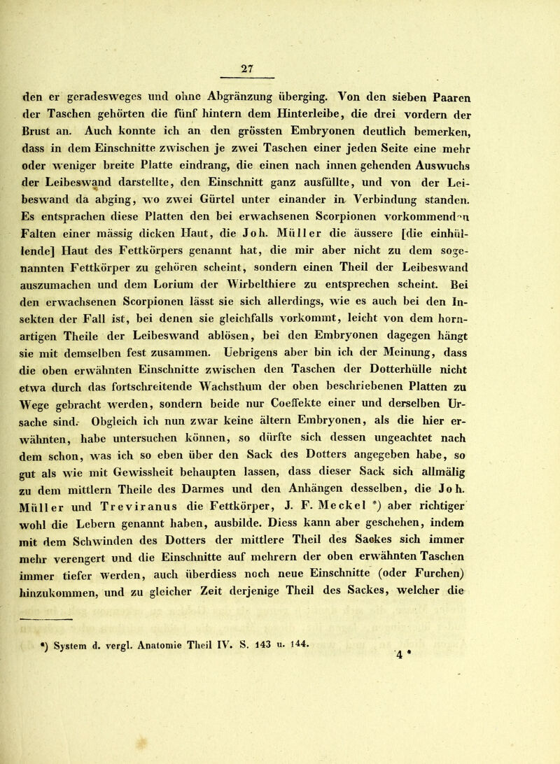 den er geradesweges lind ohne Abgränzung überging. Von den sieben Paaren der Taschen gehörten die fünf hintern dem Hinterleibe, die drei vordem der Brust an. Auch konnte ich an den grössten Embryonen deutlich bemerken, dass in dem Einschnitte zwischen je zwei Taschen einer jeden Seite eine mehr oder weniger breite Platte eindrang, die einen nach innen gehenden Auswuchs der Leibeswand darstellte, den Einschnitt ganz ausfüllte, und von der Lei- beswand da abging, wo zwei Gürtel unter einander in Verbindung standen. Es entsprachen diese Platten den bei erwachsenen Scorpionen vorkommend -u Falten einer massig dicken Haut, die Joh. Müller die äussere [die einhül- lende] Haut des Fettkörpers genannt hat, die mir aber nicht zu dem soge- nannten Fettkörper zu gehören scheint, sondern einen Theil der Leibeswand auszumachen und dem Lorium der Wirbelthiere zu entsprechen scheint. Bei den erwachsenen Scorpionen lässt sie sich allerdings, wie es auch bei den In- sekten der Fall ist, bei denen sie gleichfalls vorkommt, leicht von dem horn- artigen Theile der Leibeswand ablösen, bei den Embryonen dagegen hängt sie mit demselben fest zusammen. Uebrigens aber bin ich der Meinung, dass die oben erwähnten Einschnitte zwischen den Taschen der Dotterhülle nicht etwa durch das fortschreitende Wachsthum der oben beschriebenen Platten zu Wege gebracht werden, sondern beide nur Coeffekte einer und derselben Ur- sache sind.- Obgleich ich nun zwar keine ältern Embryonen, als die hier er- wähnten, habe untersuchen können, so dürfte sich dessen ungeachtet nach dem schon, was ich so eben über den Sack des Dotters angegeben habe, so gut als wie mit Gewissheit behaupten lassen, dass dieser Sack sich allmälig zu dem mittlern Theile des Darmes und den Anhängen desselben, die Joh. Müller und Treviranus die Fettkörper, J. F. Meckel *) aber richtiger wohl die Lebern genannt haben, ausbilde. Diess kann aber geschehen, indem mit dem Schwinden des Dotters der mittlere Theil des Sackes sich immer mehr verengert und die Einschnitte auf mehrern der oben erwähnten Taschen ünmer tiefer werden, auch iiberdiess noch neue Einschnitte (oder Furchen) hinzukommen, und zu gleicher Zeit derjenige Theil des Sackes, welcher die *) System d. vergl. Anatomie Theil IV. S. 143 u. 144.