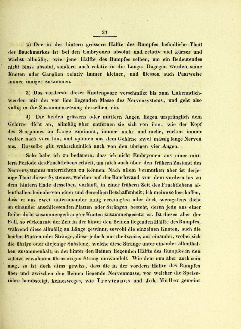 2) Der in der hintern grossem Hälfte des Rumpfes befindliche Theil des Bauchmarkes ist bei den Embryonen absolut und relativ viel kürzer und wächst allmälig, wie jene Hälfte des Rumpfes selber, um ein Bedeutendes nicht bloss absolut, sondern auch relativ in die Länge. Dagegen werden seine Knoten oder Ganglien relativ immer kleiner, und fliessen auch Paarweise immer inniger zusammen. 3) Das vorderste dieser Knotenpaare verschmilzt bis zum Unkenntlich- werden mit der vor ihm liegenden Masse des Nervensystems, imd geht also völlig in die Zusammensetzung desselben ein. 4) Die beiden grossem oder mittlern Augen liegen ursprünglich dem Gehirne dicht an, allmälig aber entfernen sie sich von ihm, wie der Kopf des Scorpiones an Länge zunimmt, immer mehr und mehr, rücken immer weiter nach vorn hin, und spinnen aus dem Gehirne zwei mässig lange Nerven aus. Dasselbe gilt wahrscheinlich auch von den übrigen vier Augen. Sehr habe ich zu bedauern, dass ich nicht Embryonen aus einer mitt- lern Periode des Fruchtlebens erhielt, um mich auch über den frühem Zustand des Nervensystemes unterrichten zu können. Nach allem Vermuthen aber ist derje- nige Theil dieses Systemes, welcher auf der Bauchwand von dem vordem bis zu dem hintern Ende desselben vorläuft, in einer frühem Zeit des Fruchtlebens al- lenthalben beinahe von einer und derselben Beschaffenheit; ich meine so beschaffen, dass er aus zwei untereinander innig vereinigten oder doch wenigstens dicht an einander anschliessenden Platten oder Strängen besteht, deren jede aus einer Reihe dicht zusammengedrängter Knoten zusammengesetzt ist. Ist dieses aber der Fall, so rückenmit derZeit in der hinter den Beinen liegenden Hälfte des Rumpfes, während diese allmälig an Länge gewinnt, sowohl die einzelnen Knoten, auch die beiden Platten oder Stränge, diese jedoch nur thcilweise, aus einander, wobei sich die übrige oder diejenige Substanz, welche diese Stränge unter einander allenthal- ben zusammenhält, in der hinter den Beinen liegenden Hälfte des Rumpfes in den zuletzt erwähnten fibrösartigen Strang umwandelt. Wie dem nun aber auch sein mag, so ist doch diess gewiss, dass die in der vordem Hälfte des Rumpfes über und zwischen den Beinen liegende Nervenmasse, vor welcher die Speise- röhre herabsteigt, keinesweges, wie Treviranus und Joh. Müller gemeint