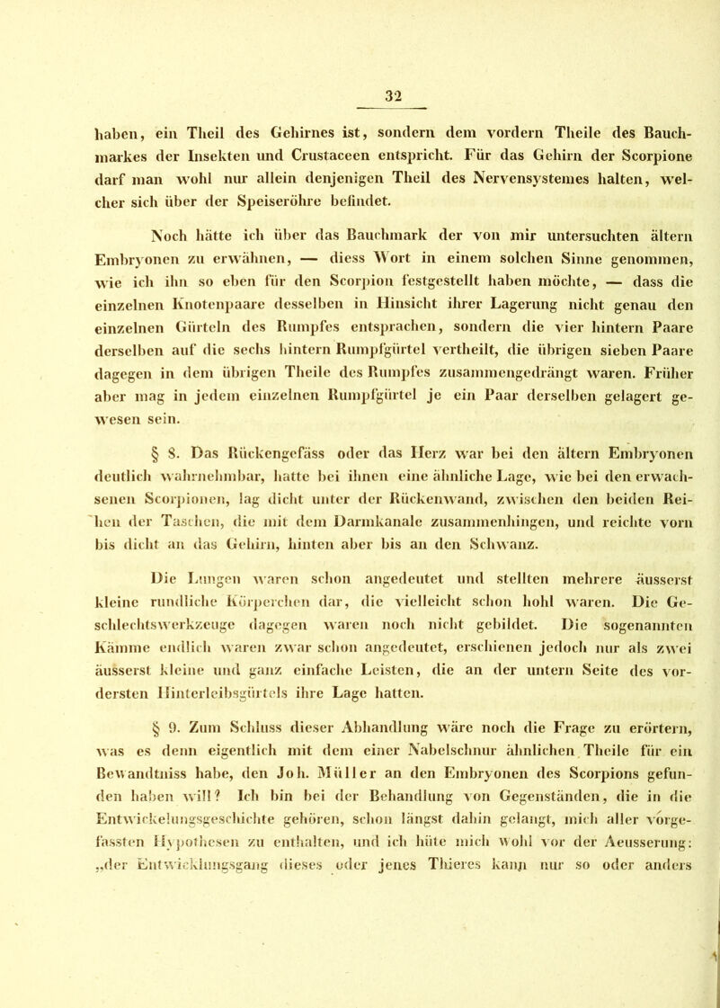 haben, ein Tlieil des Gehirnes ist, sondern dem vordem Theile des Bauch- markes der Insekten und Crustaceen entspricht. Für das Gehirn der Scorpione darf man wohl nur allein denjenigen Theil des Nervensystemes halten, wel- cher sich über der Speiseröhre befindet. Noch hätte ich über das Bauchmark der von mir untersuchten altern Embryonen zu erwähnen, — diess Wort in einem solchen Sinne genommen, wie ich ihn so eben für den Scorpion festgestellt haben möchte, — dass die einzelnen Knotenpaare desselben in Hinsicht ihrer Lagerung nicht genau den einzelnen Gürteln des Rumpfes entsprachen, sondern die vier hintern Paare derselben auf die sechs hintern Rumpfgürtel vertheilt, die übrigen sieben Paare dagegen in dem übrigen Theile des Rumpfes zusammengedrängt waren. Früher aber mag in jedem einzelnen Rumpfgürtel je ein Paar derselben gelagert ge- wesen sein. § 8. Das Rückengefäss oder das Herz war bei den ältern Embryonen deutlich wahrnehmbar, hatte bei ihnen eine ähnliche Lage, wie bei den erwach- senen Scorpionen, lag dicht unter der Rückenwand, zwischen den beiden Rei- hen der Taschen, die mit dem Darmkanale zusammenhingen, und reichte vorn bis dicht an das Gehirn, hinten aber bis an den Schwanz. Die Lungen waren schon angedeutet und stellten mehrere üusserst kleine rundliche Körperchen dar, die vielleicht schon hohl waren. Die Ge- schlechtswerkzeuge dagegen waren noch nicht gebildet. Die sogenannten Kämme endlich waren zwar schon angedeutet, erschienen jedoch nur als zwei äusserst kleine und ganz einfache Leisten, die an der untern Seite des vor- dersten Hinterleibsgürtels ihre Lage hatten. § 9. Zum Schluss dieser Abhandlung wäre noch die Frage zu erörtern, was es denn eigentlich mit dem einer Nabelschnur ähnlichen Theile für ein Bewandtniss habe, den Joh. Müller an den Embryonen des Scorpions gefun- den haben will? Ich bin bei der Behandlung von Gegenständen, die in die Entwickelungsgescliichte gehören, schon längst dahin gelangt, mich aller vorge- fassten Hypothesen zu enthalten, und ich hüte mich wohl vor der Aeusserung: „der Entwicklungsgang dieses oder jenes Thieres kann nur so oder anders
