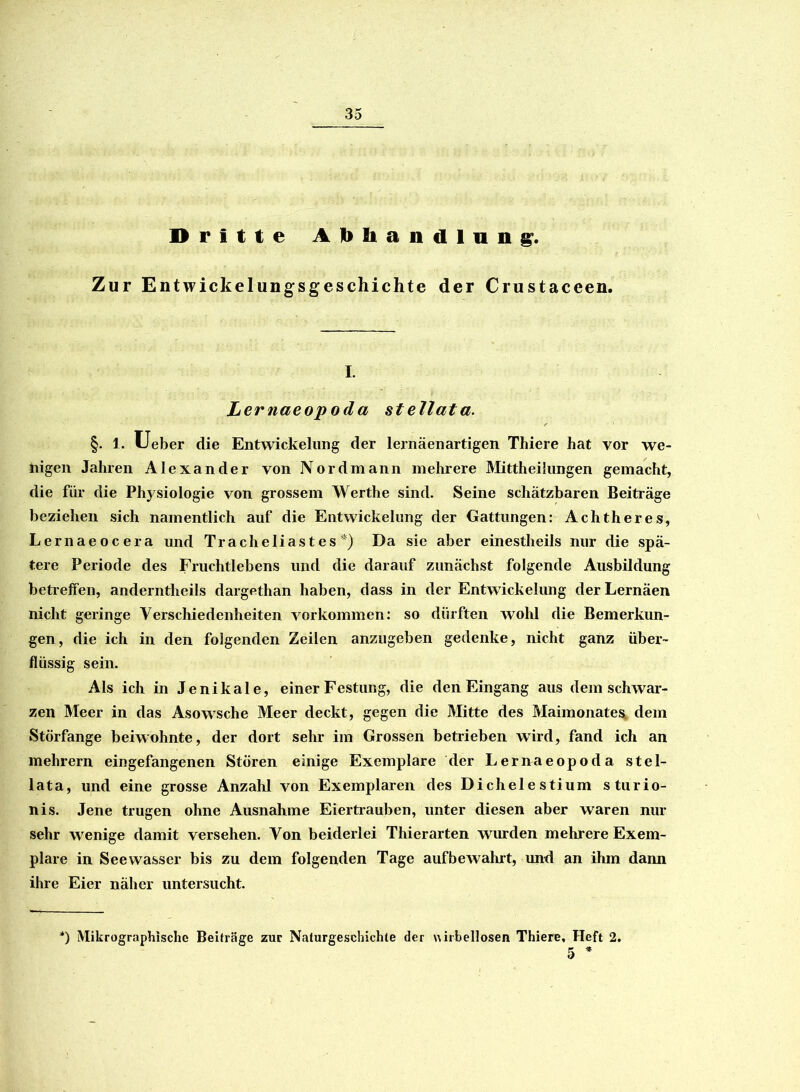 Dritte Abhandlung. Zur Entwicklungsgeschichte der Crustaceen. I. Lernaeopoda stellata. §. 1. Ueber die Entwickelung der lernäenartigen Thiere hat vor we- nigen Jahren Alexander von Nordmann mehrere Mittheilungen gemacht, die für die Physiologie von grossem Werthe sind. Seine schätzbaren Beiträge beziehen sich namentlich auf die Entwickelung der Gattungen: Achtheres, Lernaeocera und Tracheliastes*) Da sie aber einestheils nur die spä- tere Periode des Fruchtlebens und die darauf zunächst folgende Ausbildung betreifen, anderntheils dargethan haben, dass in der Entwickelung derLernäen nicht geringe Verschiedenheiten Vorkommen: so dürften wohl die Bemerkun- gen, die ich in den folgenden Zeilen anzugeben gedenke, nicht ganz über- flüssig sein. Als ich in Jenikale, einer Festung, die den Eingang aus dem schwar- zen Meer in das Asowsche Meer deckt, gegen die Mitte des MaimonateSk dem Störfange beiwohnte, der dort sehr im Grossen betrieben wird, fand ich an mehrern eingefangenen Stören einige Exemplare der Lernaeopoda stel- lata, und eine grosse Anzahl von Exemplaren des Dichelestium sturio- nis. Jene trugen ohne Ausnahme Eiertrauben, unter diesen aber waren nur sehr wenige damit versehen. Von beiderlei Thierarten wurden mehrere Exem- plare in Seewasser bis zu dem folgenden Tage aufbeAvahrt, und an ihm dann ihre Eier näher untersucht. *) Mikrographische Beiträge zur Naturgeschichte der wirbellosen Thiere, Heft 2.