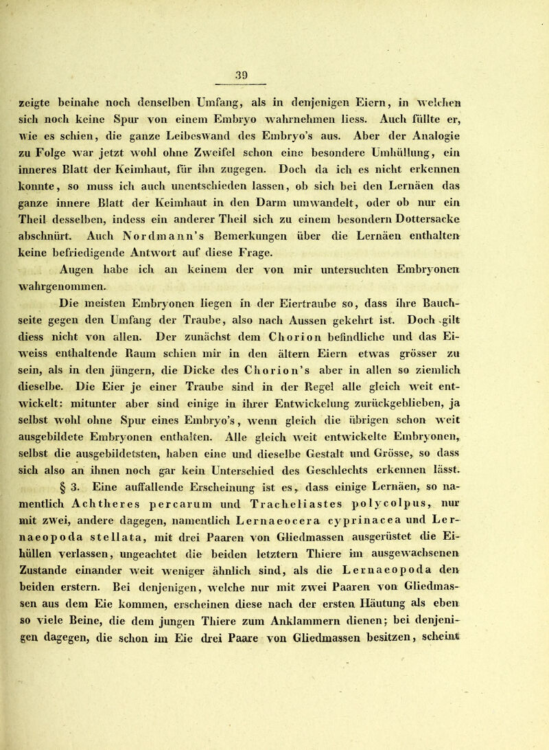 zeigte beinahe noch denselben Umfang, als in denjenigen Eiern, in welchen sich noch keine Spin von einem Embryo wahrnehmen liess. Auch füllte er, wie es schien, die ganze Leibeswand des Embryo’s aus. Aber der Analogie zu Folge war jetzt wohl ohne Zweifel schon eine besondere Umhüllung, ein inneres Blatt der Keimhaut, für ihn zugegen. Doch da ich es nicht erkennen konnte, so muss ich auch unentschieden lassen, ob sich bei den Lernäen das ganze innere Blatt der Keimhaut in den Dann um wandelt, oder ob nur ein Theil desselben, indess ein anderer Theil sich zu einem besondern Dottersacke abschnürt. Auch Nordmann’s Bemerkungen über die Lernäen enthalten keine befriedigende Antwort auf diese Frage. Augen habe ich an keinem der von mir untersuchten Embryonen wahrgenommen. Die meisten Embryonen liegen in der Eiertraube so, dass ihre Bauch- seite gegen den Umfang der Traube, also nach Aussen gekehrt ist. Doch .gilt diess nicht von allen. Der zunächst dem Chorion befindliche und das Ei- weiss enthaltende Baum schien mir in den ältern Eiern etwas grösser zu sein, als in den jiingern, die Dicke des Chorion’s aber in allen so ziemlich dieselbe. Die Eier je einer Traube sind in der Regel alle gleich weit ent- wickelt: mitunter aber sind einige in ihrer Entwickelung zurückgeblieben, ja selbst wohl ohne Spur eines Embryo’s, wenn gleich die übrigen schon w eit ausgebildete Embryonen enthalten. Alle gleich weit entwickelte Embryonen, selbst die ausgebildetsten, haben eine und dieselbe Gestalt und Grösse, so dass sich also an ihnen noch gar kein Unterschied des Geschlechts erkennen lässt. § 3. Eine auffallende Erscheinung ist es, dass einige Lernäen, so na- mentlich Achtheres percarum und Tracheliastes polycolpus, nur mit zwei, andere dagegen, namentlich Lernaeocera cyprinacea und Ler- naeopoda stell ata, mit drei Paaren von Gliedmassen ausgerüstet die Ei- hüllen verlassen, ungeachtet die beiden letztem Thiere im ausgewachsenen Zustande einander weit wreniger ähnlich sind, als die Lernaeopoda den beiden erstem. Bei denjenigen, welche nur mit zwei Paaren von Gliedmas- sen aus dem Eie kommen, erscheinen diese nach der ersten Häutung als eben so viele Beine, die dem jungen Thiere zum Anklammern dienen^ bei denjeni- gen dagegen, die schon iin Eie drei Paare von Gliedmassen besitzen, scheint