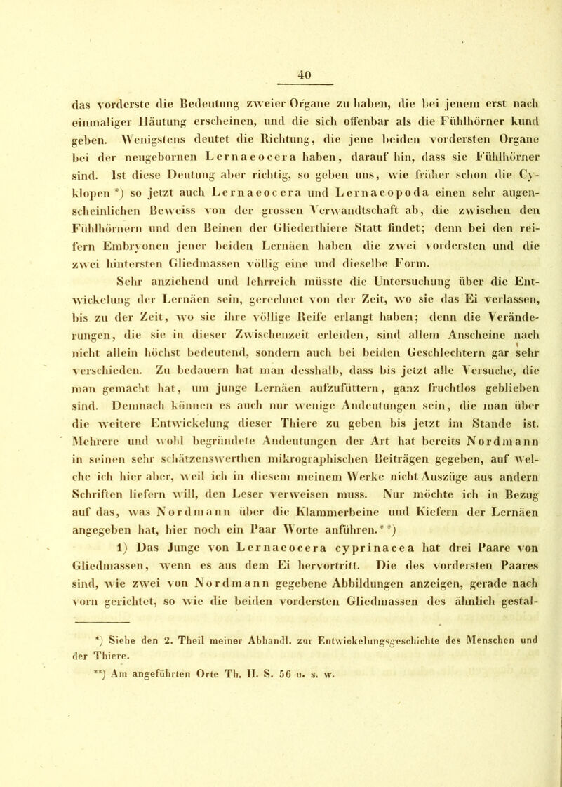 das vorderste die Bedeutung zweier Organe zu haben, die bei jenem erst nach einmaliger Häutung erscheinen, und die sich offenbar als die Fühlhörner kund geben. Wenigstens deutet die Richtung, die jene beiden vordersten Organe bei der neugebornen Lernaeocera haben, darauf hin, dass sie Fühlhörner sind. Ist diese Deutung aber richtig, so geben uns, wie früher schon die Cy- klopen *) so jetzt auch Lernaeocera und Lernaeopoda einen sehr augen- scheinlichen Beweiss von der grossen Verwandtschaft ab, die zwischen den Fühlhörnern und den Beinen der Gliederthiere Statt findet; denn bei den rei- fem Embryonen jener beiden Lernäen haben die zwei vordersten und die zwei hintersten Gliedmassen völlig eine und dieselbe Form. Sein anziehend und lehrreich müsste die Untersuchung über die Ent- wickelung der Lernäen sein, gerechnet von der Zeit, wo sie das Ei verlassen, bis zu der Zeit, wo sie ihre völlige Reife erlangt haben; denn die Verände- rungen, die sie in dieser Zwischenzeit erleiden, sind allem Anscheine nach nicht allein höchst bedeutend, sondern auch bei beiden Geschlechtern gar sein verschieden. Zu bedauern hat man desshalb, dass bis jetzt alle Versuche, die man gemacht hat, um junge Lernäen aufzufüttern, ganz fruchtlos geblieben sind. Demnach können es auch nur wenige Andeutungen sein, die man über die weitere Entwickelung dieser Thiere zu geben bis jetzt im Stande ist. Mehrere und 'wohl begründete Andeutungen der Art hat bereits Nordmann in seinen sehr schätzcnswerthen mikrographischen Beiträgen gegeben, auf wel- che ich hier aber, weil ich in diesem meinem Werke nicht Auszüge aus andern Schriften liefern will, den Leser verweisen muss. Nur möchte ich in Bezug auf das, was Nordmann über die Klammerbeine und Kiefern der Lernäen angegeben hat, hier noch ein Paar Worte anführen.**) 1) Das Junge von Lernaeocera cyprinacea hat drei Paare von Gliedmassen, wenn es aus dem Ei hervortritt. Die des vordersten Paares sind, Avie zwei von Nordmann gegebene Abbildungen anzeigen, gerade nach vorn gerichtet, so wie die beiden vordersten Gliedmassen des ähnlich gestal- *) Siehe den 2. Theil meiner Abhandl. zur Entwickelungsgeschichte des Menschen und der Thiere. **) Am angeführten Orte Th. II. S. 56 u. s. w.