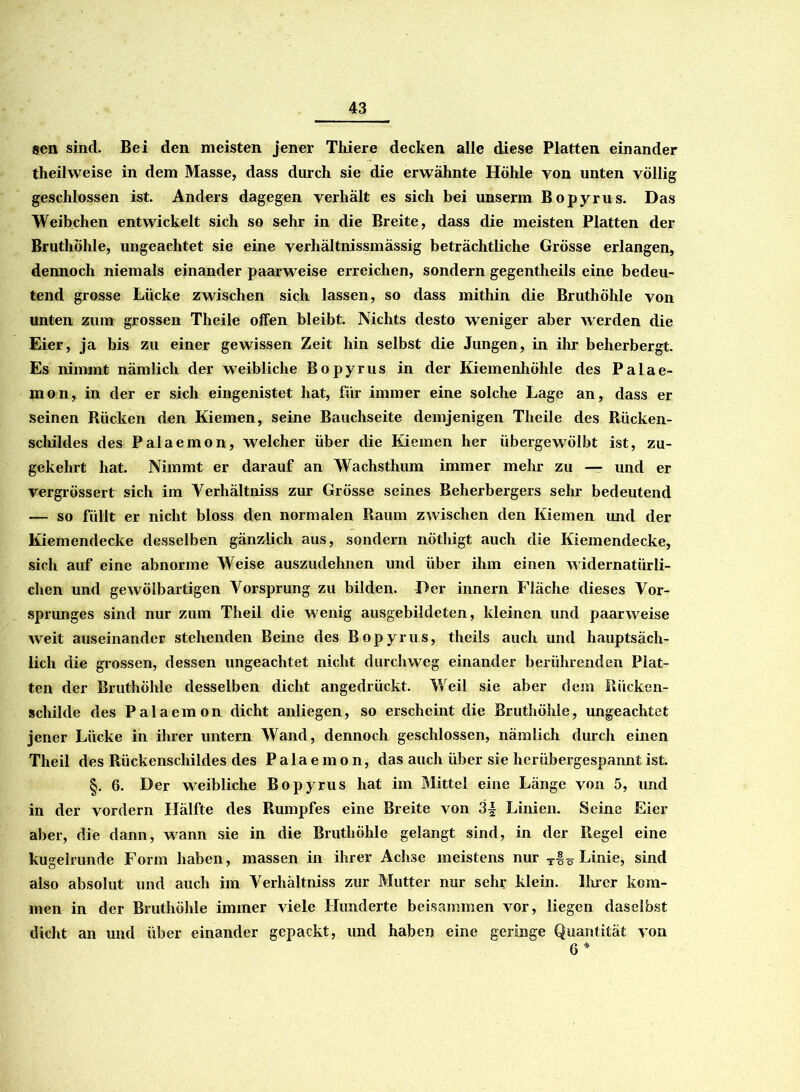 gen sind. Bei den meisten jener Thiere decken alle diese Platten einander theilweise in dem Masse, dass durch sie die erwähnte Höhle yon unten völlig geschlossen ist. Anders dagegen verhält es sich bei unserm Bopyrus. Das Weibchen entwickelt sich so sehr in die Breite, dass die meisten Platten der Bruthöhle, ungeachtet sie eine verhältnissmässig beträchtliche Grösse erlangen, dennoch niemals einander paarweise erreichen, sondern gegentheils eine bedeu- tend grosse Lücke zwischen sich lassen, so dass mithin die Bruthöhle von unten zum grossen Theile offen bleibt. Nichts desto weniger aber werden die Eier, ja bis zu einer gewissen Zeit hin selbst die Jungen, in ihr beherbergt. Es nimmt nämlich der weibliche Bopyrus in der Kiemenhöhle des Palae- mon, in der er sich eingenistet hat, für immer eine solche Lage an, dass er seinen Rücken den Kiemen, seine Bauchseite demjenigen Theile des Rücken- schildes des Palaemon, welcher über die Kiemen her übergewölbt ist, zu- gekehrt hat. Nimmt er darauf an Wachsthum immer mehr zu — und er vergrössert sich im Verhältniss zur Grösse seines Beherbergers sehr bedeutend — so füllt er nicht bloss den normalen Raum zwischen den Kiemen und der Kiemendecke desselben gänzlich aus, sondern nÖthigt auch die Kiemendecke, sich auf eine abnorme Weise auszudehnen und über ihm einen widernatürli- chen und gewölbartigen Vorsprung zu bilden. Der innern Fläche dieses Vor- sprunges sind nur zum Theil die wenig ausgebildeten, kleinen und paarweise weit auseinander stehenden Beine des Bopyrus, theils auch und hauptsäch- lich die grossen, dessen ungeachtet nicht durchweg einander berührenden Plat- ten der Bruthöhle desselben dicht angedrückt. Weil sie aber dem Rücken- schilde des Palaemon dicht anliegen, so erscheint die Bruthöhle, ungeachtet jener Lücke in ihrer untern Wand, dennoch geschlossen, nämlich durch einen Theil des Rückenschildes des Palaemon, das auch über sie herübergespannt ist. §. 6. Der weibliche Bopyrus hat im Mittel eine Länge von 5, und in der vordem Hälfte des Rumpfes eine Breite von 3| Linien. Seine Eier aber, die dann, wann sie in die Bruthöhle gelangt sind, in der Regel eine kugelrunde Form haben, massen in ihrer Achse meistens nur Linie, sind also absolut und auch im Verhältniss zur Mutter nur sehr klein. Ihrer kom- men in der Bruthöhle immer viele Hunderte beisammen vor, liegen daselbst dicht an und über einander gepackt, und haben eine geringe Quantität von 6*