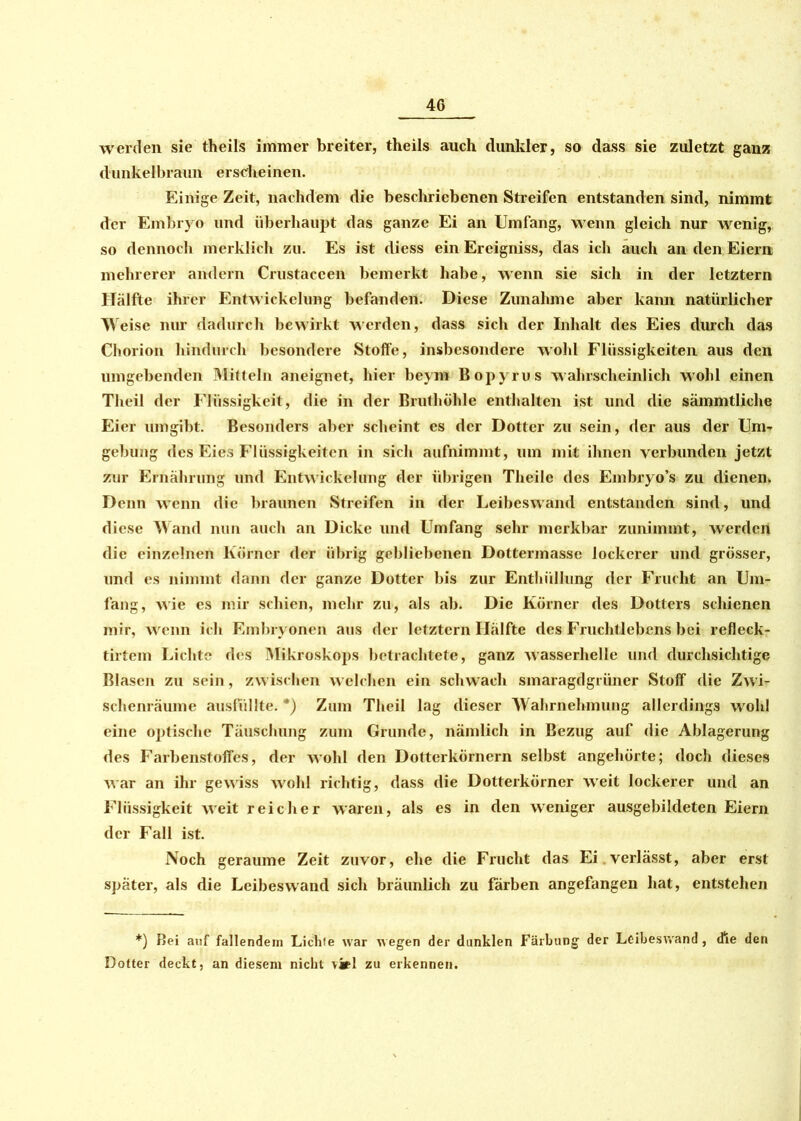 werden sie theils immer breiter, theils auch dunkler, so dass sie zuletzt ganz dunkelbraun erscheinen. Einige Zeit, nachdem die beschriebenen Streifen entstanden sind, nimmt der Embryo und überhaupt das ganze Ei an Umfang, wenn gleich nur wenig, so dennoch merklich zu. Es ist diess ein Ereigniss, das ich auch an den Eiern mehrerer andern Crustaccen bemerkt habe, wenn sie sich in der letztem Hälfte ihrer Entwickelung befanden. Diese Zunahme aber kann natürlicher Weise nur dadurch bewirkt werden, dass sich der Inhalt des Eies durch das Chorion hindurch besondere Stoffe, insbesondere wohl Flüssigkeiten aus den umgebenden Mitteln aneignet, hier beym Bopyrus wahrscheinlich wohl einen Theil der Flüssigkeit, die in der Bruthöhle enthalten ist und die sämmtliche Eier umgibt. Besonders aber scheint es der Dotter zu sein, der aus der Uni. gebung des Eies Flüssigkeiten in sich aufnimmt, um mit ihnen verbunden jetzt zur Ernährung und Entwickelung der übrigen Theile des Embryo’s zu dienen. Denn wenn die braunen Streifen in der Leibeswand entstanden sind, und diese Wand nun auch an Dicke und Umfang sehr merkbar zunimmt, werden die einzelnen Körner der übrig gebliebenen Dottermasse lockerer und grösser, und es nimmt dann der ganze Dotter bis zur Enthüllung der Frucht an Um- fang, wie es mir schien, mehr zu, als ab. Die Körner des Dotters schienen mir, wenn ich Embryonen aus der letztem Hälfte des Fruchtlebens bei refleck- tirtem Lichte des Mikroskops betrachtete, ganz wasserhelle und durchsichtige Blasen zu sein, zwischen welchen ein schwach smaragdgrüner Stoff die Zwi- schenräume ausfüllte. *) Zum Theil lag dieser Wahrnehmung allerdings wohl eine optische Täuschung zum Grunde, nämlich in Bezug auf die Ablagerung des Farbenstoffes, der wohl den Dotterkörnern selbst angehörte; doch dieses war an ihr gewiss wohl richtig, dass die Dotterkörner weit lockerer und an Flüssigkeit weit reicher waren, als es in den weniger ausgebildeten Eiern der Fall ist. Noch geraume Zeit zuvor, ehe die Frucht das Ei.verlässt, aber erst später, als die Leibeswand sich bräunlich zu färben angefangen hat, entstehen *) Bei auf fallendem Lichte war wegen der dunklen Färbung der Leibeswand, die den Dotter deckt, an diesem nicht viel zu erkennen.