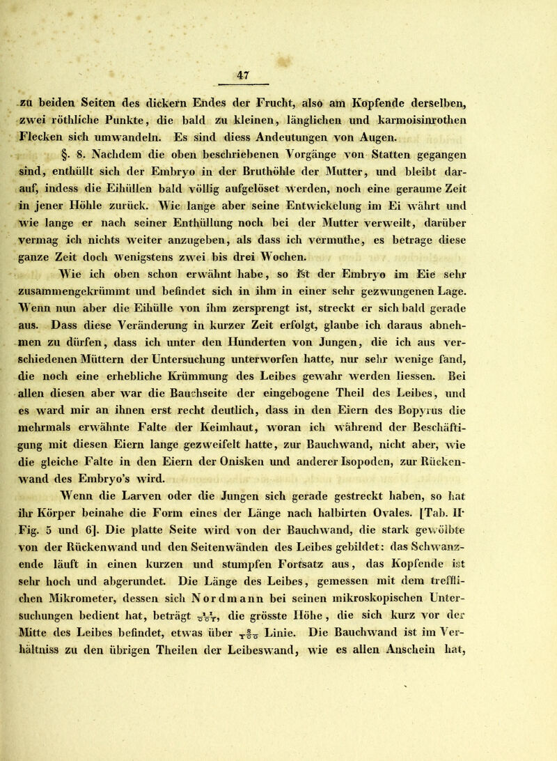 zu beiden Seiten des dickern Endes der Frucht, also am Kopfende derselben, zwei röthliche Punkte, die bald zu kleinen, länglichen und karmoisinrothen Flecken sich umwandeln. Es sind diess Andeutungen von Augen. §. 8. Nachdem die oben beschriebenen Vorgänge von Statten gegangen sind, enthüllt sich der Embryo in der Bruthöhle der Mutter, und bleibt dar- auf, indess die Eihüllen bald völlig aufgelöset werden, noch eine geraume Zeit in jener Höhle zurück. Wie lange aber seine Entwickelung im Ei w ährt und wie lange er nach seiner Enthüllung noch bei der Mutter verweilt, darüber vermag ich nichts weiter anzugeben, als dass ich vermuthe, es betrage diese ganze Zeit doch wenigstens zwei bis drei Wochen. Wie ich oben schon erwähnt habe, so i§t der Embryo im Eie sein1 zusammengekrümmt und befindet sich in ihm in einer sehr gezwungenen Lage. Wenn nun aber die Eihülle von ihm zersprengt ist, streckt er sich bald gerade aus. Dass diese Veränderung in kurzer Zeit erfolgt, glaube ich daraus abneh- men zu dürfen, dass ich unter den Hunderten von Jungen, die ich aus ver- schiedenen Müttern der Untersuchung unterworfen hatte, nur sehr w enige fand, die noch eine erhebliche Krümmung des Leibes gewahr werden Hessen. Bei allen diesen aber war die Bauchseite der eingebogene Theil des Leibes, und es ward mir an ihnen erst recht deutlich, dass in den Eiern des Bopyrus die mehrmals erwähnte Falte der Keimhaut, wrnran ich während der Beschäfti- gung mit diesen Eiern lange gezweifelt hatte, zur Bauchwand, nicht aber, wie die gleiche Falte in den Eiern der Onisken mul anderer Isopoden, zur Rücken- wand des Embryo’s wird. Wenn die Larven oder die Jungen sich gerade gestreckt haben, so hat ihr Körper beinahe die Form eines der Länge nach halbirten Ovales. [Tab. II* Fig. 5 und 6]. Die platte Seite wird von der Bauchwand, die stark gewölbte von der Rückenwand und den Seitenwänden des Leibes gebildet: das Schw anz- ende läuft in einen kurzen und stumpfen Fortsatz aus, das Kopfende ist sehr hoch und abgerundet. Die Länge des Leibes, gemessen mit dem treffli- chen Mikrometer, dessen sich Nordmann bei seinen mikroskopischen Unter- suchungen bedient hat, beträgt ^VV, die grösste Höhe , die sich kurz vor der Mitte des Leibes befindet, etwas über T|^ Linie. Die Bauchwand ist im Vcr- hältniss zu den übrigen Theilen der Leibeswand, wie es allen Anschein hat,