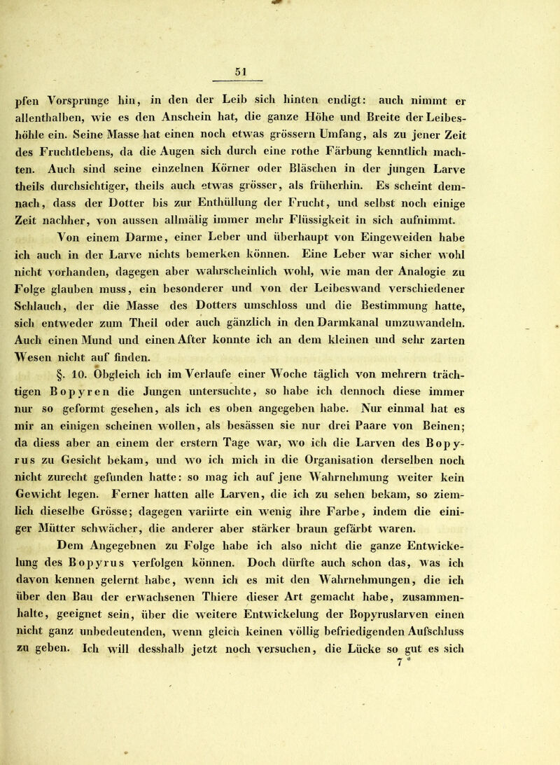 pfen Vorsprunge hin, in den der Leib sich hinten endigt: auch nimmt er allenthalben, wie es den Anschein hat, die ganze Höhe und Breite der Leibes- höhle ein. Seine Masse hat einen noch etwas grossem Umfang, als zu jener Zeit des Fruchtlebens, da die Augen sich durch eine rothe Färbung kenntlich mach- ten. Auch sind seine einzelnen Körner oder Bläschen in der jungen Larve theils durchsichtiger, theils auch etwas grösser, als früherhin. Es scheint dem- nach, dass der Dotter bis zur Enthüllung der Frucht, und selbst noch einige Zeit nachher, von aussen allmälig immer mehr Flüssigkeit in sich aufnimmt. Von einem Darme, einer Leber und überhaupt von Eingeweiden habe ich auch in der Larve nichts bemerken können. Eine Leber war sicher wohl nicht vorhanden, dagegen aber wahrscheinlich wohl, wie man der Analogie zu Folge glauben muss, ein besonderer und von der Leibeswand verschiedener Schlauch, der die Masse des Dotters umschloss und die Bestimmung hatte, sich entweder zum Theil oder auch gänzlich in den Darmkanal umzuwandeln. Auch einen Mund und einen After konnte ich an dem kleinen und sehr zarten Wesen nicht auf finden. §. 10. Obgleich ich im Verlaufe einer Woche täglich von mehrern träch- tigen Bopyren die Jungen untersuchte, so habe ich dennoch diese immer nur so geformt gesehen, als ich es oben angegeben habe. Nur einmal hat es mir an einigen scheinen wollen, als besässen sie nur drei Paare von Beinen; da diess aber an einem der erstem Tage war, wo ich die Larven des Bopy- rus zu Gesicht bekam, und wo ich mich in die Organisation derselben noch nicht zurecht gefunden hatte: so mag ich auf jene Wahrnehmung weiter kein Gewicht legen. Ferner hatten alle Larven, die ich zu sehen bekam, so ziem- lich dieselbe Grösse; dagegen variirte ein wenig ihre Farbe, indem die eini- ger Mütter schwächer, die anderer aber stärker braun gefärbt waren. Dem Angegebnen zu Folge habe ich also nicht die ganze Entwicke- lung des Bopyrus verfolgen können. Doch dürfte auch schon das, was ich davon kennen gelernt habe, wenn ich es mit den Wahrnehmungen, die ich über den Bau der erwachsenen Thiere dieser Art gemacht habe, Zusammen- halte, geeignet sein, über die weitere Entwickelung der Bopyruslarven einen nicht ganz unbedeutenden, wenn gleich keinen völlig befriedigenden Aufschluss zu geben. Ich will desshalb jetzt noch versuchen, die Lücke so gut es sich 7 *