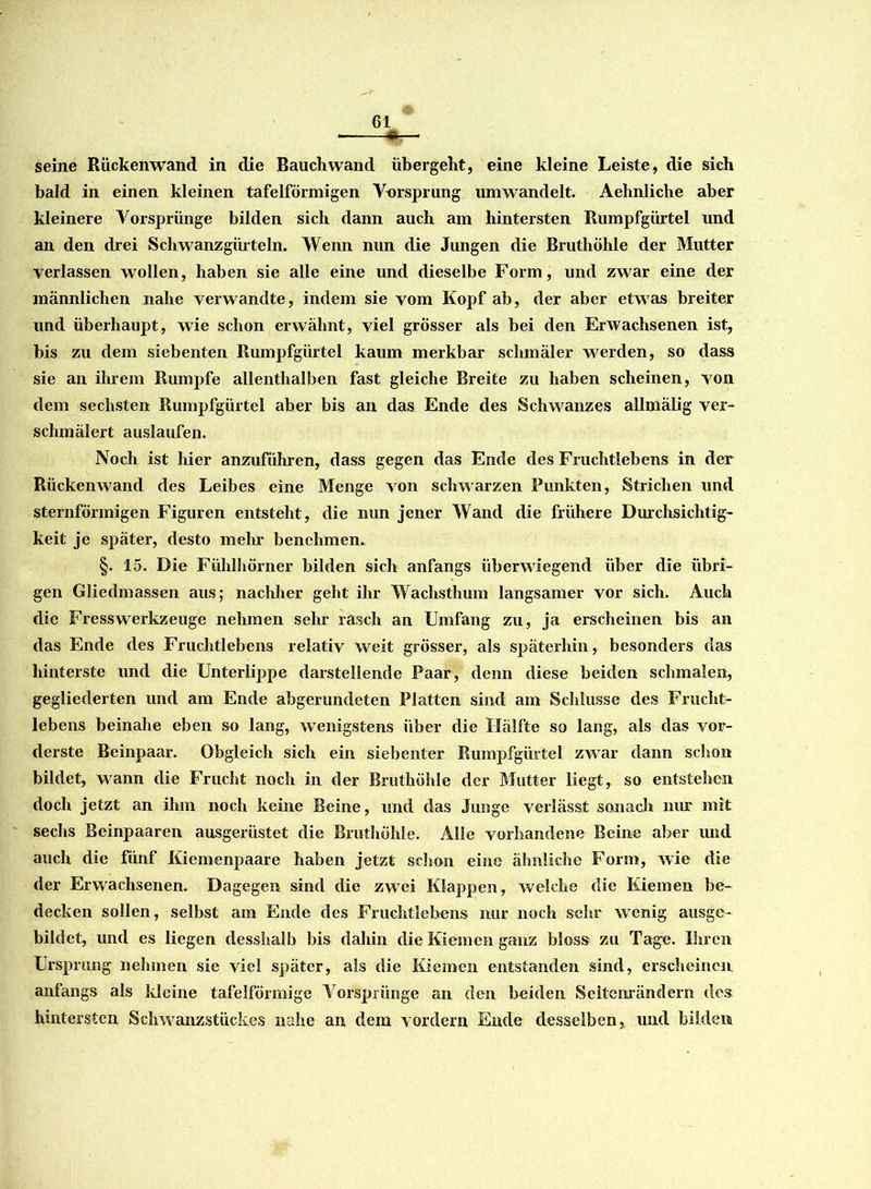 seine Rückenwand in die Bauchwand übergeht, eine kleine Leiste, die sich bald in einen kleinen tafelförmigen Vorsprung umwandelt. Aehnliche aber kleinere Vorsprünge bilden sich dann auch am hintersten Rumpfgürtel und an den drei Schwanzgürteln. Wenn nun die Jungen die Bruthöhle der Mutter verlassen wollen, haben sie alle eine und dieselbe Form, und zwar eine der männlichen nahe verwandte, indem sie vom Kopf ab, der aber etwas breiter und überhaupt, wie schon erwähnt, viel grösser als bei den Erwachsenen ist, bis zu dem siebenten Rumpfgürtel kaum merkbar schmäler werden, so dass sie an ihrem Rumpfe allenthalben fast gleiche Breite zu haben scheinen, von dem sechsten Rumpfgürtel aber bis an das Ende des Schwanzes allmälig ver- schmälert auslaufen. Noch ist hier anzuführen, dass gegen das Ende des Fruchtlebens in der Rückenwand des Leibes eine Menge von schwarzen Punkten, Strichen und sternförmigen Figuren entsteht, die nun jener Wand die frühere Durchsichtig- keit je später, desto mehr benehmen. §. 15. Die Fühlhörner bilden sich anfangs überwiegend über die übri- gen Gliedmassen aus; nachher geht ihr Wachsthum langsamer vor sich. Auch die Fresswerkzeuge nehmen sehr rasch an Umfang zu, ja erscheinen bis an das Ende des Fruchtlebens relativ weit grösser, als späterhin, besonders das hinterste und die Unterlippe darstellende Paar, denn diese beiden schmalen, gegliederten und am Ende abgerundeten Platten sind am Schlüsse des Frucht- lebens beinahe eben so lang, wenigstens über die Hälfte so lang, als das vor- derste Beinpaar. Obgleich sich ein siebenter Rumpfgürtel zwar dann schon bildet, wann die Frucht noch in der Bruthöhle der Mutter liegt, so entstehen doch jetzt an ihm noch keine Beine, und das Junge verlässt sonach nur mit sechs Beinpaaren ausgerüstet die Bruthöhle. Alle vorhandene Beine aber und auch die fünf Kiemenpaare haben jetzt schon eine ähnliche Form, wie die der Erwachsenen. Dagegen sind die zwei Klappen, welche die Kiemen be- decken sollen, selbst am Ende des Fruchtlebens nur noch sehr wenig ausge- bildet, und es liegen desshalb bis dahin die Kiemen ganz bloss zu Tage. Ihren Ursprung nehmen sie viel später, als die Kiemen entstanden sind, erscheinen anfangs als Meine tafelförmige Vorsprünge an den beiden Seitenrändern des hintersten Schwanzstückes nahe an dem vordem Ende desselben, und bilden