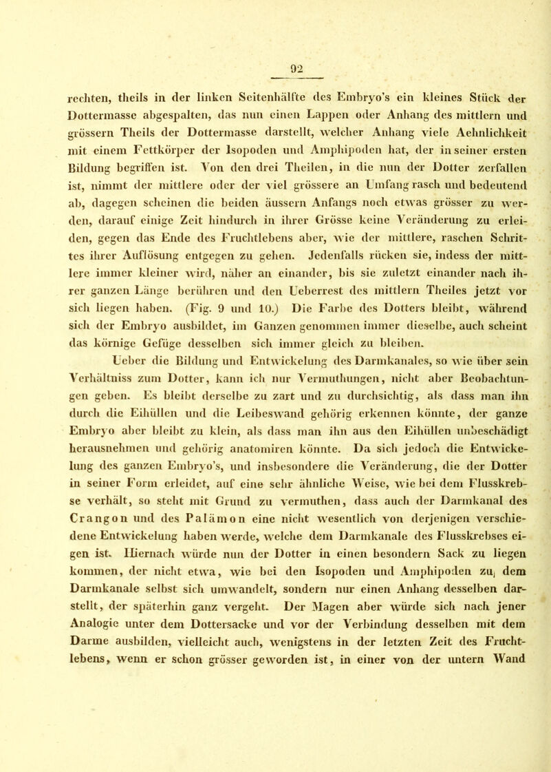 rechten, theils in der linken Seitenhälfte des Embryo’s ein kleines Stück der Dottermasse abgespalten, das nun einen Lappen oder Anhang des mittlcrn und grossem Theils der Dottennasse darstellt, welcher Anhang viele Aehnlichkeit mit einem Fettkörper der lsopoden und Amphipoden hat, der in seiner ersten Bildung begriffen ist. Von den drei Theilen, in die nun der Dotter zerfallen ist, nimmt der mittlere oder der viel grössere an Umfang rasch und bedeutend ab, dagegen scheinen die beiden äussern Anfangs noch etwas grösser zu wer- den, darauf einige Zeit hindurch in ihrer Grösse keine Veränderung zu erlei- den, gegen das Ende des Fruchtlebens aber, wie der mittlere, raschen Schrit- tes ihrer Auflösung entgegen zu gehen. Jedenfalls rücken sie, indess der mitt- lere immer kleiner wird, näher an einander, bis sic zuletzt einander nach ih- rer ganzen Länge berühren und den Ueberrest des mittlern Theiles jetzt vor sich liegen haben. (Fig. 9 und 10.) Die Farbe des Dotters bleibt, während sich der Embryo ausbihlct, im Ganzen genommen immer dieselbe, auch scheint das körnige Gefüge desselben sich immer gleich zu bleiben. Uebcr die Bildung und Entwickelung des Darmkanales, so wie über sein Verhältnis zum Dotter, kann ich nur A^ermuthungen, nicht aber Beobachtun- gen geben. Es bleibt derselbe zu zart und zu durchsichtig, als dass man ihn durch die Eihüllen und die Leibeswand gehörig erkennen könnte, der ganze Embryo aber bleibt zu klein, als dass man ihn aus den Eihüllen unbeschädigt herausnehmen und gehörig anatomiren könnte. Da sich jedoch die Entwicke- lung des ganzen Embryo’s, und insbesondere die Veränderung, die der Dotter in seiner Form erleidet, auf eine sehr ähnliche Weise, wie bei dem Flusskreb- se verhält, so steht mit Grund zu vermuthen, dass auch der Darmkanal des Crangon und des Palämon eine nicht wesentlich von derjenigen verschie- dene Entwickelung haben werde, welche dem Darmkanale des Flusskrebses ei- gen ist. Hiernach würde nun der Dotter in einen besondern Sack zu liegen kommen, der nicht etwa, wie bei den lsopoden und Amphipoden zu, dem Darmkanale selbst sich umwandelt, sondern nur einen Anhang desselben dar- stellt, der späterhin ganz vergeht. Der Magen aber würde sich nach jener Analogie unter dem Dottersacke und vor der Verbindung desselben mit dem Darme ausbilden, vielleicht auch, wenigstens in der letzten Zeit des Frucht- lebens, wenn er schon grösser geworden ist, in einer von der untern Wand