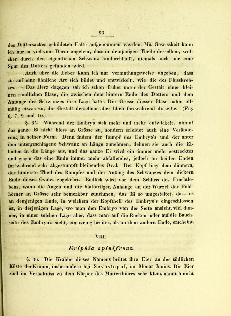 des Dottersackes gebildeten Falte aufgenommen werden. Mt Gewissheit kann ich nur so viel vom Darm angeben, dass in demjenigen Theile desselben, wel- cher durch den eigentlichen Schwanz hindurchläuft, niemals auch nur eine Spur des Dotters gefunden wird. Auch über die Leber kann ich nur vermuthungsweise angeben, dass sie auf eine ähnliche Art sich bildet und entwickelt , wie die des Flusskreb- ses. — Das Herz dagegen sah ich schon früher unter der Gestalt einer klei- nen rundlichen Blase, die zwischen dem hintern Ende des Dotters und dem Anfänge des Schwanzes ihre Lage hatte. Die Grösse diesser Blase nahm all- mälig etwas zu, die Gestalt derselben aber blieb fortwährend dieselbe. (Fig. 6, 7, 9 und 10.) §. 35. Während der Embryo sich mehr und mehr entwickelt, nimmt das ganze Ei nicht bloss an Grösse zu, sondern erleidet auch eine Verände- rung in seiner Form. Denn indem der Rumpf des Embryo’s und der unter ihm untergeschlagene Schwanz an Länge zunehmen, dehnen sie auch die Ei- hüllen in die Länge aus, und das ganze Ei wird ein immer mehr gestrecktes und gegen das eine Ende immer mehr abfallendes, jedoch an beiden Enden fortwährend sehr abgestumpft bleibendes Oval. Der Kopf liegt dem dünnem, der hinterste Theil des Rumpfes und der Anfang des Schwanzes dem dickem Ende dieses Ovales zugekehrt. Endlich wird vor dem Schluss des Fruchtle- bens, wann die Augen und die blattartigen Anhänge an der Wurzel der Fühl- hörner an Grösse sehr bemerkbar zunehmen, das Ei so umgestaltet, dass es an demjenigen Ende, in welchem der Kopftheil des Embryo’s eingeschlossen ist, in derjenigen Lage, wo man den Embryo von der Seite ansieht, viel dün- ner, in einer solchen Lage aber, dass man auf die Rücken-oder auf die Bauch- seite des Embryo’s sieht, ein wenig breiter, als an dem andern Ende, erscheint, VIIL Eriphia s pinifrons. §. 36. Die Krabbe dieses Namens brütet ihre Eier an der südlichen Küste derKrimm, insbesondere b^i Sevastopol, im Monat Junius. Die Eier sind im Verhältniss zu dem Körper des Mutterthieres sehr klein, nämlich nicht